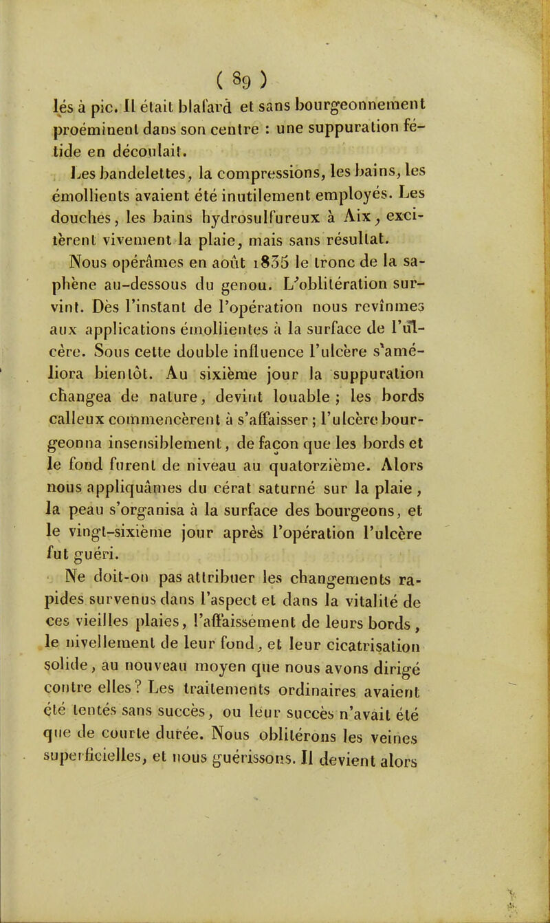 lés à pic. IL était blafard et sans bourgeonnement proéminent dans son centre : une suppuration fé- tide en découlait. Les bandelettes, la compressions, les bains, les émollients avaient été inutilement employés. Les douches, les bains hydrosulfureux à Aix, exci- tèrent vivement la plaie, mais sans résultat. Nous opérâmes en août i835 le tronc de la sa- phène au-dessous du genou. L'oblitération sur- vint. Dès l'instant de l'opération nous revînmes aux applications émollientes à la surface de l'ul- cère. Sous cette double influence l'ulcère s*amé- liora bientôt. Au sixième jour la suppuration changea de nature, devînt louable; les bords calleux commencèrent à s'affaisser ; l'ulcère bour- geonna insensiblement, de façon que les bords et le fond furent de niveau au quatorzième. Alors nous appliquâmes du cérat saturné sur la plaie , la peau s'organisa à la surface des bourgeons, et le vingt-sixième jour après l'opération l'ulcère fut guéri. Ne doit-on pas attribuer les changements ra- pides survenus dans l'aspect et dans la vitalité de ces vieilles plaies, l'affaissement de leurs bords, le nivellement de leur fond, et leur cicatrisation solide, au nouveau moyen que nous avons dirigé contre elles? Les traitements ordinaires avaient été tentés sans succès, ou leur succès n'avait été que de courte durée. Nous oblitérons les veines superficielles, et nous guérissons. Il devient alors