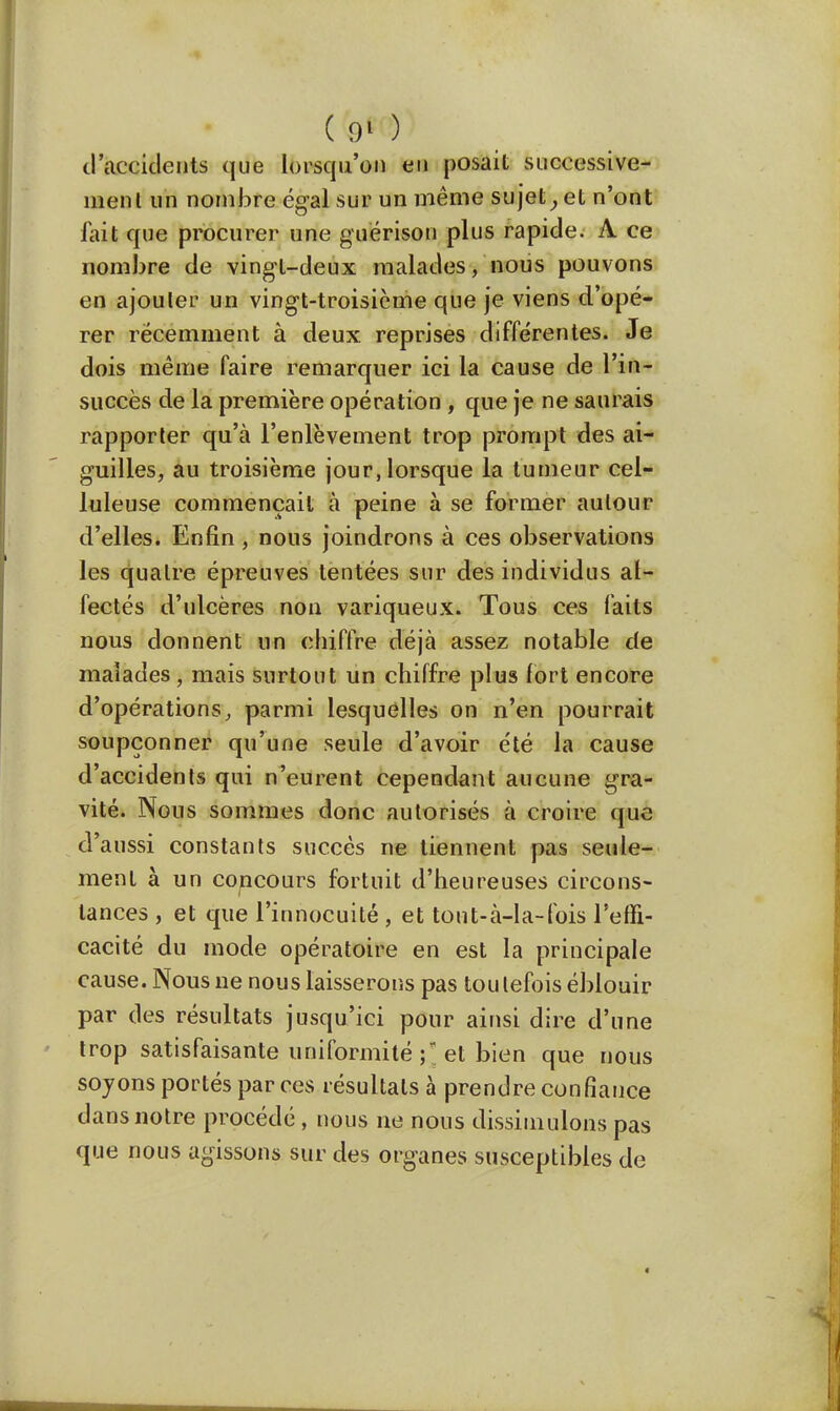 d'accidents que lorsqu'on eu posait successive- ment un nombre égal sur un même sujet} et n'ont fait que procurer une guërison plus rapide. A ce nombre de vingt-deux malades, nous pouvons en ajouter un vingt-troisième que je viens d'opé- rer récemment à deux reprises différentes. Je dois même faire remarquer ici la cause de l'in- succès de la première opération , que je ne saurais rapporter qu'à l'enlèvement trop prompt des ai- guilles, au troisième jour, lorsque la tumeur cel- luleuse commençait à peine à se former autour d'elles. Enfin, nous joindrons à ces observations les quatre épreuves tentées sur des individus af- fectés d'ulcères non variqueux. Tous ces faits nous donnent un chiffre déjà assez notable de malades, mais surtout un chiffre plus fort encore d'opérations, parmi lesquelles on n'en pourrait soupçonner qu'une seule d'avoir été la cause d'accidents qui n'eurent cependant aucune gra- vité. Nous sommes donc autorisés à croire que d'aussi constants succès ne tiennent pas seule- ment à un concours fortuit d'heureuses circons- tances , et que l'innocuité , et tout-à-la-fois l'effi- cacité du mode opératoire en est la principale cause. Nous ne nous laisserons pas toutefois éblouir par des résultats jusqu'ici pour ainsi dire d'une trop satisfaisante uniformité\\et bien que nous soyons portés par ces résultats à prendre confiance dans notre procédé , nous ne nous dissimulons pas que nous agissons sur des organes susceptibles de