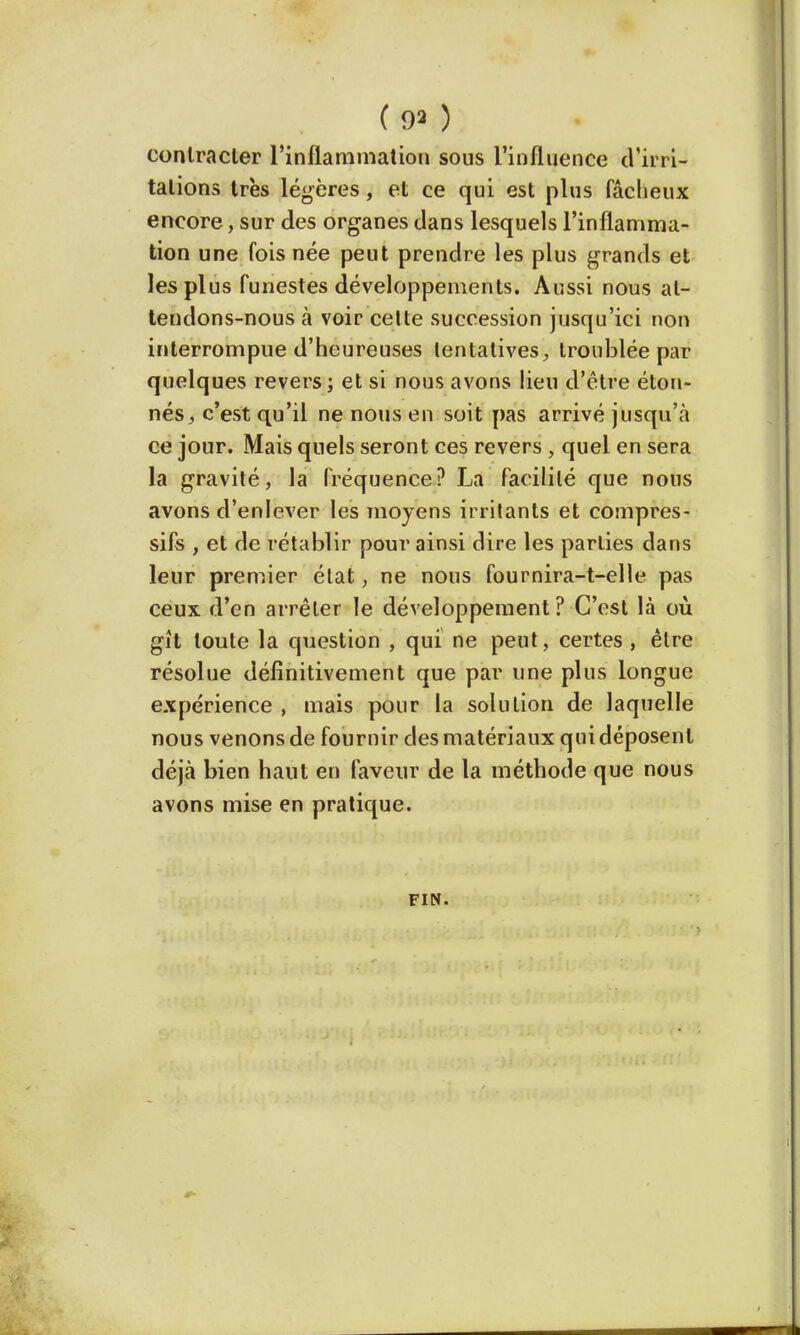 (9») contracter l'inflammation sous l'influence d'irri- tations très légères, et ce qui est plus fâcheux encore, sur des organes dans lesquels l'inflamma- tion une fois née peut prendre les plus grands et les plus funestes développements. Aussi nous at- tendons-nous à voir cette succession jusqu'ici non interrompue d'heureuses tentatives, troublée par quelques revers ; et si nous avons lieu d'être éton- nés, c'est qu'il ne nous en soit pas arrivé jusqu'à ce jour. Mais quels seront ces revers , quel en sera la gravité, la fréquence? La facilité que nous avons d'enlever les moyens irritants et compres- sifs , et de rétablir pour ainsi dire les parties dans leur premier état, ne nous fournira-t-elle pas ceux d'en arrêter le développement ? C'est là où gît toute la question , qui ne peut, certes , être résolue définitivement que par une plus longue expérience , mais pour la solution de laquelle nous venons de fournir des matériaux qui déposent déjà bien haut en faveur de la méthode que nous avons mise en pratique. FIN.