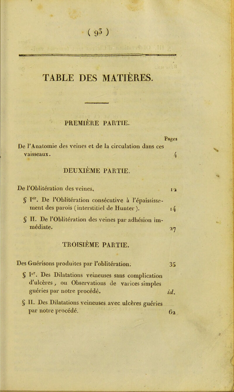 TABLE DES MATIÈRES. PREMIÈRE PARTIE. Page» De l'Anatomie des veines et de la circulation dans ces vaisseaux. 4 DEUXIÈME PARTIE. De l'Oblitération des veines, i 3 § Ier. De l'Oblitération consécutive à l'épaississe- raent des parois (interstitiel de Hunier ). i4 § II. De l'Oblitération des veines par adhésion im- médiate. 27 TROISIÈME PARTIE. Des Guérisons produites par l'oblitération. 35 § Ier. Des Dilatations veineuses sans complication d'ulcères, ou Observations de varices simples guéries par notre procédé. id. § II. Des Dilatations veineuses avec ulcères guéries par notre procédé. 62