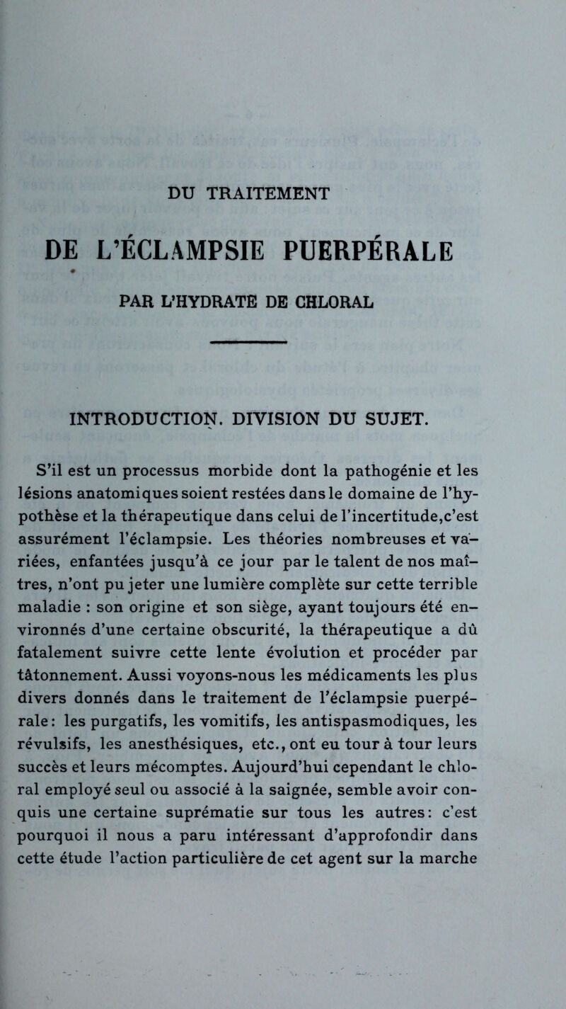 DE L’ÉCLAMPSIE PUERPÉRALE # PAR L’HYDRATE DE CHLORAL INTRODUCTION. DIVISION DU SUJET. S’il est un processus morbide dont la pathogénie et les lésions anatomiques soient restées dans le domaine de l’hy- pothèse et la thérapeutique dans celui de l’incertitude,c’est assurément l’éclampsie. Les théories nombreuses et va- riées, enfantées jusqu’à ce jour par le talent de nos maî- tres, n’ont pu jeter une lumière complète sur cette terrible maladie : son origine et son siège, ayant toujours été en- vironnés d’une certaine obscurité, la thérapeutique a dû fatalement suivre cette lente évolution et procéder par tâtonnement. Aussi voyons-nous les médicaments les plus divers donnés dans le traitement de l’éclampsie puerpé- rale: les purgatifs, les vomitifs, les antispasmodiques, les révulsifs, les anesthésiques, etc., ont eu tour à tour leurs succès et leurs mécomptes. Aujourd’hui cependant le chlo- ral employé seul ou associé à la saignée, semble avoir con- quis une certaine suprématie sur tous les autres: c’est pourquoi il nous a paru intéressant d’approfondir dans cette étude l’action particulière de cet agent sur la marche