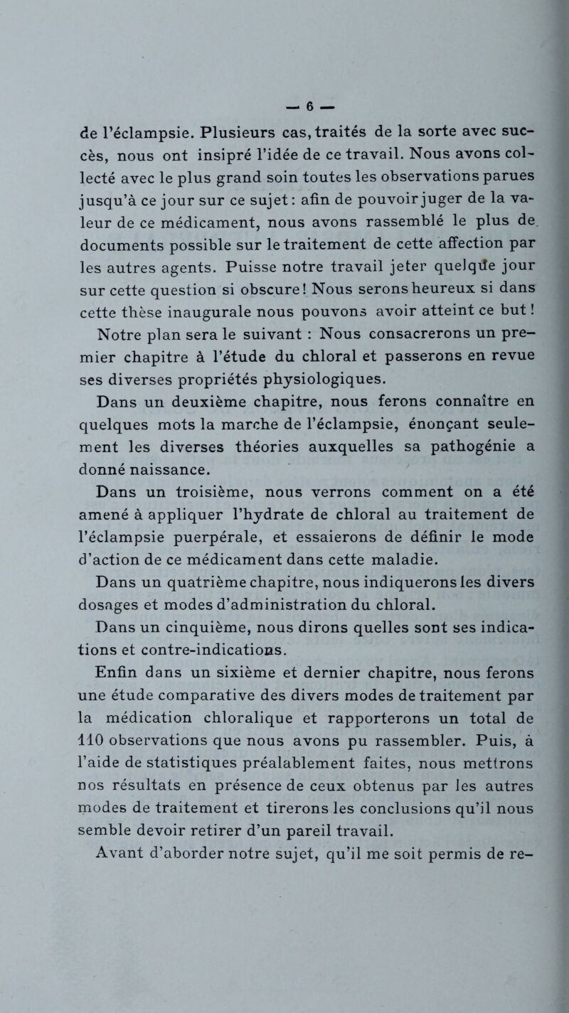 de l’éclampsie. Plusieurs cas, traités de la sorte avec suc- cès, nous ont insipré l’idée de ce travail. Nous avons col- lecté avec le plus grand soin toutes les observations parues jusqu’à ce jour sur ce sujet : afin de pouvoir juger de la va- leur de ce médicament, nous avons rassemblé le plus de documents possible sur le traitement de cette affection par les autres agents. Puisse notre travail jeter quelque jour sur cette question si obscure! Nous serons heureux si dans cette thèse inaugurale nous pouvons avoir atteint ce but ! Notre plan sera le suivant : Nous consacrerons un pre- mier chapitre à l’étude du chloral et passerons en revue ses diverses propriétés physiologiques. Dans un deuxième chapitre, nous ferons connaître en quelques mots la marche de l’éclampsie, énonçant seule- ment les diverses théories auxquelles sa pathogénie a donné naissance. Dans un troisième, nous verrons comment on a été amené à appliquer l’hydrate de chloral au traitement de l’éclampsie puerpérale, et essaierons de définir le mode d’action de ce médicament dans cette maladie. Dans un quatrième chapitre, nous indiquerons les divers dosages et modes d’administration du chloral. Dans un cinquième, nous dirons quelles sont ses indica- tions et contre-indications. Enfin dans un sixième et dernier chapitre, nous ferons une étude comparative des divers modes de traitement par la médication chloralique et rapporterons un total de 110 observations que nous avons pu rassembler. Puis, à l’aide de statistiques préalablement faites, nous mettrons nos résultats en présence de ceux obtenus par les autres modes de traitement et tirerons les conclusions qu’il nous semble devoir retirer d’un pareil travail. Avant d’aborder notre sujet, qu’il me soit permis de re-