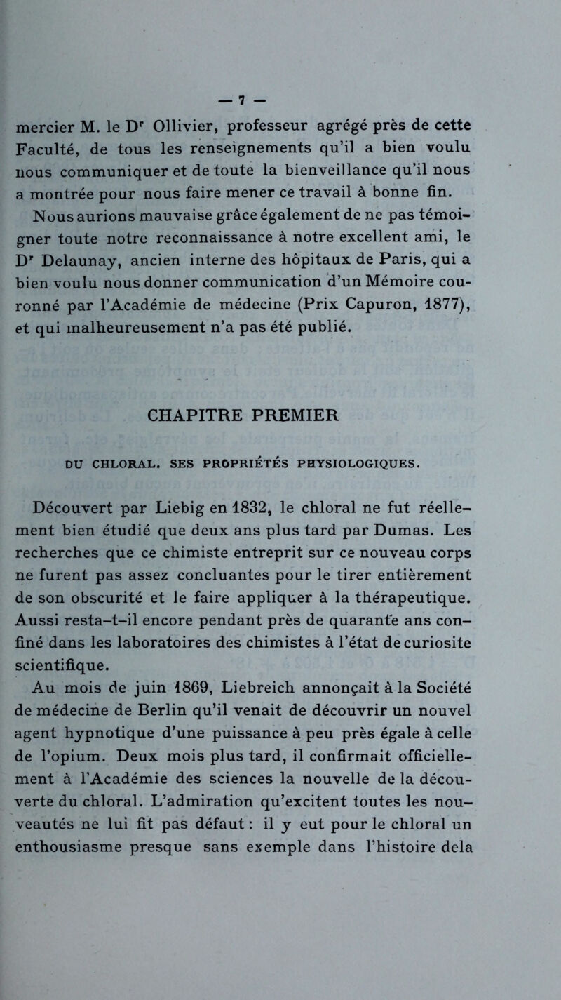 mercier M. le Dr Ollivier, professeur agrégé près de cette Faculté, de tous les renseignements qu’il a bien voulu nous communiquer et de toute la bienveillance qu’il nous a montrée pour nous faire mener ce travail à bonne fin. Nous aurions mauvaise grâce également de ne pas témoi- gner toute notre reconnaissance à notre excellent ami, le Dr Delaunay, ancien interne des hôpitaux de Paris, qui a bien voulu nous donner communication d’un Mémoire cou- ronné par l’Académie de médecine (Prix Capuron, 1877), et qui malheureusement n’a pas été publié. CHAPITRE PREMIER DU CHLORAL. SES PROPRIETES PHYSIOLOGIQUES. Découvert par Liebig en 1832, le chloral ne fut réelle- ment bien étudié que deux ans plus tard par Dumas. Les recherches que ce chimiste entreprit sur ce nouveau corps ne furent pas assez concluantes pour le tirer entièrement de son obscurité et le faire appliquer à la thérapeutique. Aussi resta-t-il encore pendant près de quarante ans con- finé dans les laboratoires des chimistes à l’état de curiosité scientifique. Au mois de juin 1869, Liebreich annonçait à la Société de médecine de Berlin qu’il venait de découvrir un nouvel agent hypnotique d’une puissance à peu près égale à celle de l’opium. Deux mois plus tard, il confirmait officielle- ment à l’Académie des sciences la nouvelle de la décou- verte du chloral. L’admiration qu’excitent toutes les nou- veautés ne lui fit pas défaut : il y eut pour le chloral un enthousiasme presque sans exemple dans l’histoire delà