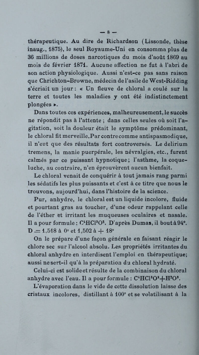 thérapeutique. Au dire de Richardson (Lissonde, thèse inaug., 1875), le seul Royaume-Uni en consomma plus de 36 millions de doses narcotiques du mois d’août 1869 au mois de février 1871. Aucune affection ne fut à l’abri de son action physiologique. Aussi n’est-ce pas sans raison que Chrichton-Browne, médecin de l’asile de West-Ridding s’écriait un jour: « Un fleuve de chloral a coulé sur la terre et toutes les maladies y ont été indistinctement plongées ». Dans toutes ces expériences, malheureusement, le succès ne répondit pas à l’attente ; dans celles seules où soit l’a- gitation, soit la douleur était le symptôme prédominant, le chloral fit merveille.Par contre comme antispasmodique, il n’eut que des résultats fort controversés. Le delirium tremens, la manie puerpérale, les névralgies, etc., furent calmés par ce puissant hypnotique ; l’asthme, la coque- luche, au contraire, n’en éprouvèrent aucun bienfait. Le chloral venait de conquérir à tout jamais rang parmi les sédatifs les plus puissants et c’est à ce titre que nous le trouvons, aujourd’hui, dans l’histoire de la science. Pur, anhydre, le chloral est un liquide incolore, fluide et pourtant gras au toucher, d’une odeur rappelant celle de l’éther et irritant les muqueuses oculaires et nasale. Il a pour formule : C4HC1302. D’après Dumas, il bout à 94°. D .= 1.518 à 0° et 1,502 à + 18° On le prépare d’une façon générale en faisant réagir le chlore sec sur l’alcool absolu. Les propriétés irritantes du chloral anhydre en interdisent l’emploi en thérapeutique; aussi ne sert-il qu’à la préparation du chloral hydraté. Celui-ci est solide et résulte de la combinaison du chloral anhydre avec l’eau. Il a pour formule : C4HCl502-f-H20ï. L’évaporation dans le vide de cette dissolution laisse des cristaux incolores, distillant à 100° et se volatilisant à la