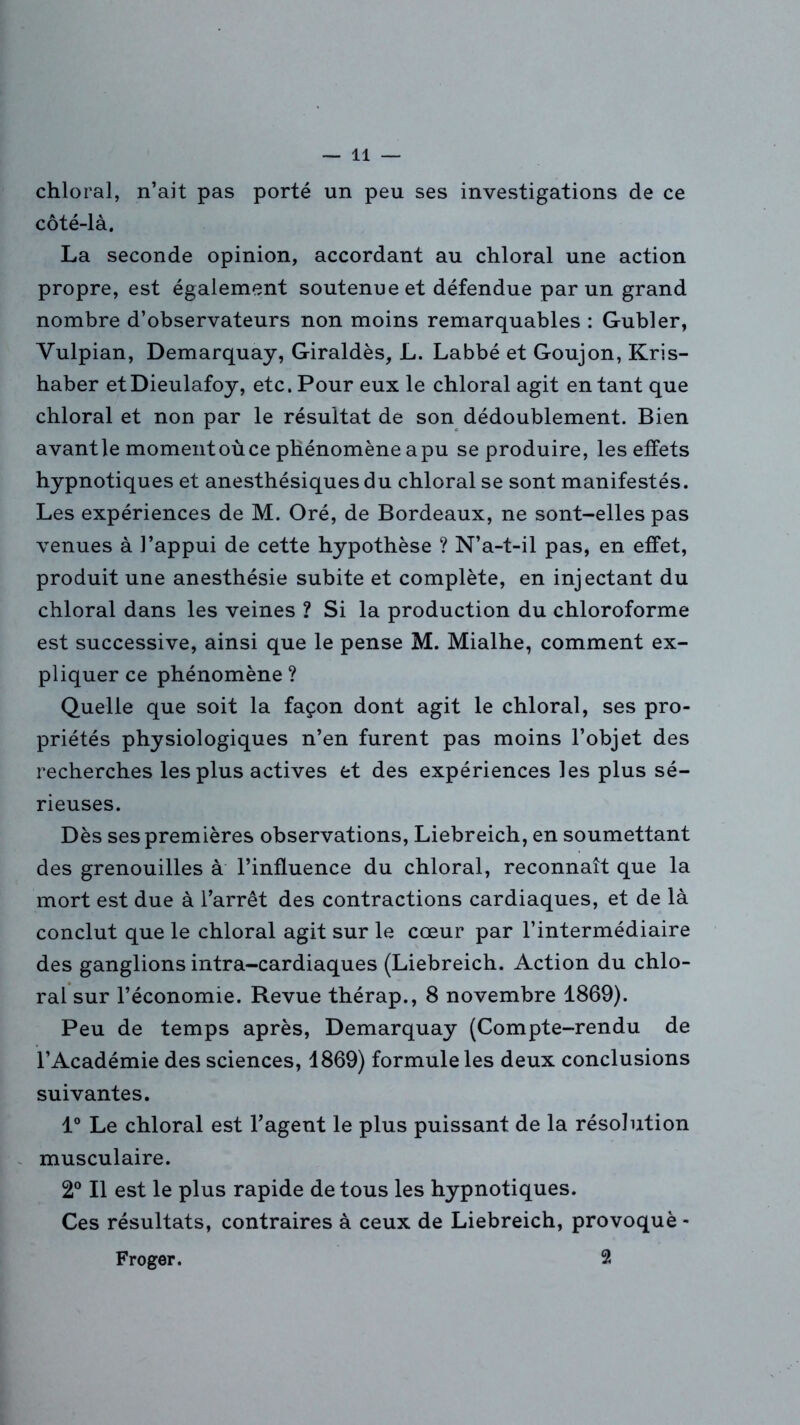 chloral, n’ait pas porté un peu ses investigations de ce côté-là, La seconde opinion, accordant au chloral une action propre, est également soutenue et défendue par un grand nombre d’observateurs non moins remarquables : Gubler, Yulpian, Demarquay, Giraldès, L. Labbé et Goujon, Kris- haber etDieulafoy, etc. Pour eux le chloral agit en tant que chloral et non par le résultat de son dédoublement. Bien avant le moment où ce phénomène a pu se produire, les effets hypnotiques et anesthésiques du chloral se sont manifestés. Les expériences de M. Oré, de Bordeaux, ne sont-elles pas venues à l’appui de cette hypothèse ? N’a-t-il pas, en effet, produit une anesthésie subite et complète, en injectant du chloral dans les veines ? Si la production du chloroforme est successive, ainsi que le pense M. Mialhe, comment ex- pliquer ce phénomène ? Quelle que soit la façon dont agit le chloral, ses pro- priétés physiologiques n’en furent pas moins l’objet des recherches les plus actives et des expériences les plus sé- rieuses. Dès ses premières observations, Liebreich, en soumettant des grenouilles à l’influence du chloral, reconnaît que la mort est due à l’arrêt des contractions cardiaques, et de là conclut que le chloral agit sur le cœur par l’intermédiaire des ganglions intra-cardiaques (Liebreich. Action du chlo- ral sur l’économie. Revue thérap., 8 novembre 1869). Peu de temps après, Demarquay (Compte-rendu de l’Académie des sciences, 1869) formule les deux conclusions suivantes. 1° Le chloral est l’agent le plus puissant de la résolution musculaire. 2° Il est le plus rapide de tous les hypnotiques. Ces résultats, contraires à ceux de Liebreich, provoqué - Froger. 2