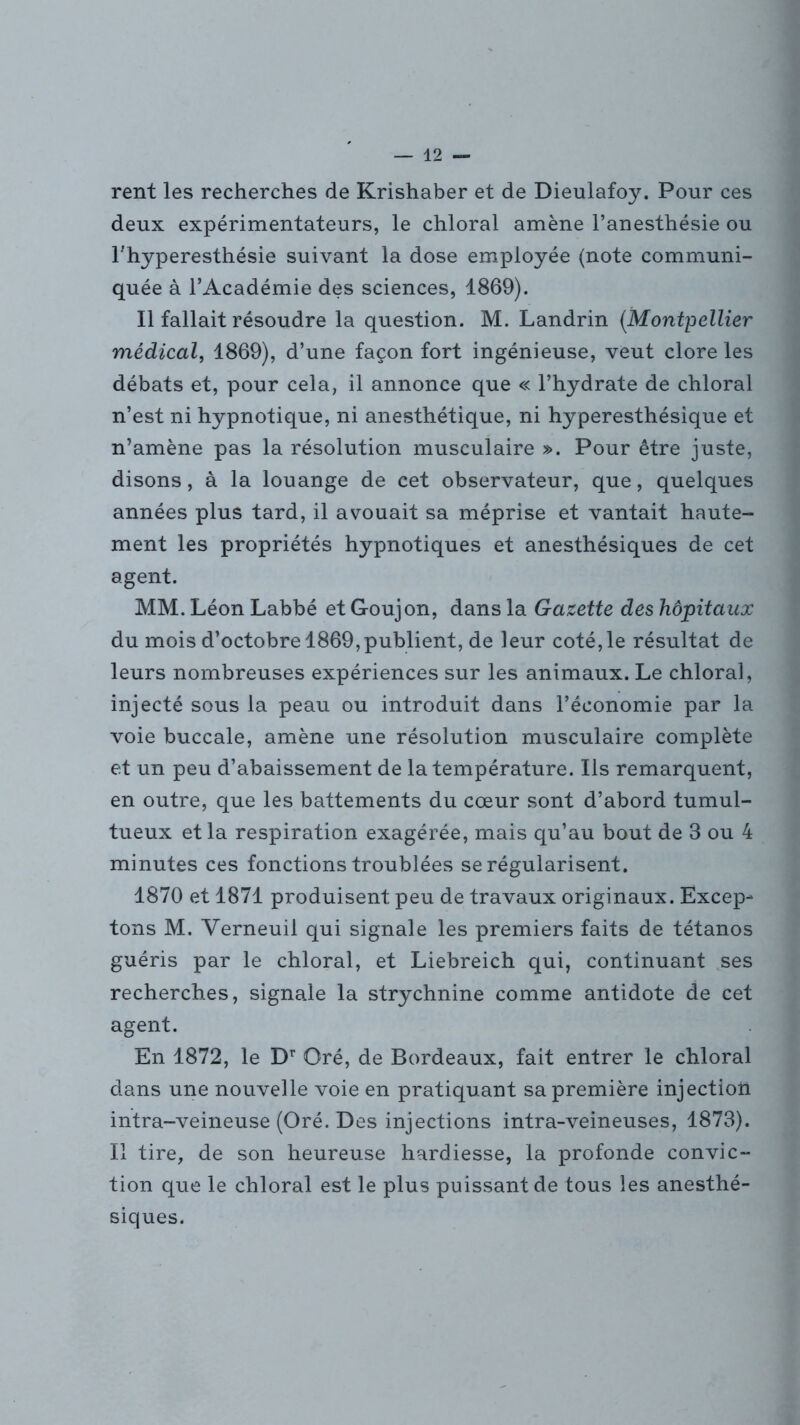 rent les recherches de Krishaber et de Dieulafoy. Pour ces deux expérimentateurs, le chloral amène l’anesthésie ou l’hyperesthésie suivant la dose employée (note communi- quée à l’Académie des sciences, 1869). Il fallait résoudre la question. M. Landrin (.Montpellier médical, 1869), d’une façon fort ingénieuse, veut clore les débats et, pour cela, il annonce que « l’hydrate de chloral n’est ni hypnotique, ni anesthétique, ni hyperesthésique et n’amène pas la résolution musculaire ». Pour être juste, disons, à la louange de cet observateur, que, quelques années plus tard, il avouait sa méprise et vantait haute- ment les propriétés hypnotiques et anesthésiques de cet agent. MM. Léon Labbé et Goujon, dans la Gazette des hôpitaux du mois d’octobre 1869,publient, de leur coté,le résultat de leurs nombreuses expériences sur les animaux. Le chloral, injecté sous la peau ou introduit dans l’économie par la voie buccale, amène une résolution musculaire complète et un peu d’abaissement de la température. Ils remarquent, en outre, que les battements du cœur sont d’abord tumul- tueux et la respiration exagérée, mais qu’au bout de 3 ou 4 minutes ces fonctions troublées se régularisent. 1870 et 1871 produisent peu de travaux originaux. Excep- tons M. Yerneuil qui signale les premiers faits de tétanos guéris par le chloral, et Liebreich qui, continuant ses recherches, signale la strychnine comme antidote de cet agent. En 1872, le Dr Oré, de Bordeaux, fait entrer le chloral dans une nouvelle voie en pratiquant sa première injection intra-veineuse (Oré. Des injections intra-veineuses, 1873). Il tire, de son heureuse hardiesse, la profonde convic- tion que le chloral est le plus puissant de tous les anesthé- siques.