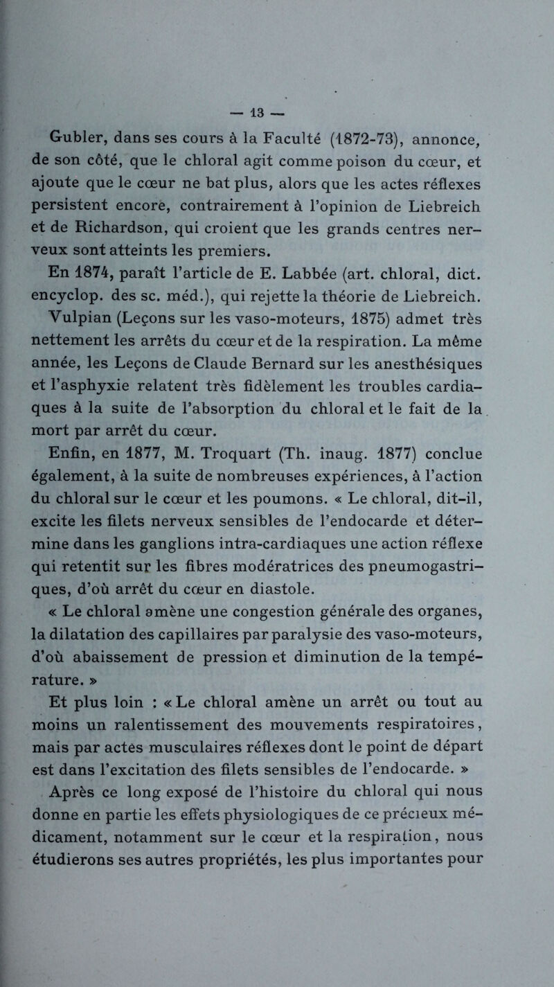 Gubler, dans ses cours à la Faculté (1872-73), annonce, de son côté, que le chloral agit comme poison du cœur, et ajoute que le cœur ne bat plus, alors que les actes réflexes persistent encore, contrairement à l’opinion de Liebreich et de Richardson, qui croient que les grands centres ner- veux sont atteints les premiers. En 1874, paraît l’article de E. Labbée (art. chloral, dict. encyclop. des sc. méd.), qui rejette la théorie de Liebreich. Yulpian (Leçons sur les vaso-moteurs, 1875) admet très nettement les arrêts du cœur et de la respiration. La même année, les Leçons de Claude Bernard sur les anesthésiques et l’asphyxie relatent très fidèlement les troubles cardia- ques à la suite de l’absorption du chloral et le fait de la mort par arrêt du cœur. Enfin, en 1877, M. Troquart (Th. inaug. 1877) conclue également, à la suite de nombreuses expériences, à l’action du chloral sur le cœur et les poumons. « Le chloral, dit-il, excite les filets nerveux sensibles de l’endocarde et déter- mine dans les ganglions intra-cardiaques une action réflexe qui retentit sur les fibres modératrices des pneumogastri- ques, d’où arrêt du cœur en diastole. « Le chloral amène une congestion générale des organes, la dilatation des capillaires par paralysie des vaso-moteurs, d’où abaissement de pression et diminution de la tempé- rature. » Et plus loin : «Le chloral amène un arrêt ou tout au moins un ralentissement des mouvements respiratoires, mais par actes musculaires réflexes dont le point de départ est dans l’excitation des filets sensibles de l’endocarde. » Après ce long exposé de l’histoire du chloral qui nous donne en partie les effets physiologiques de ce précieux mé- dicament, notamment sur le cœur et la respiration, nous étudierons ses autres propriétés, les plus importantes pour