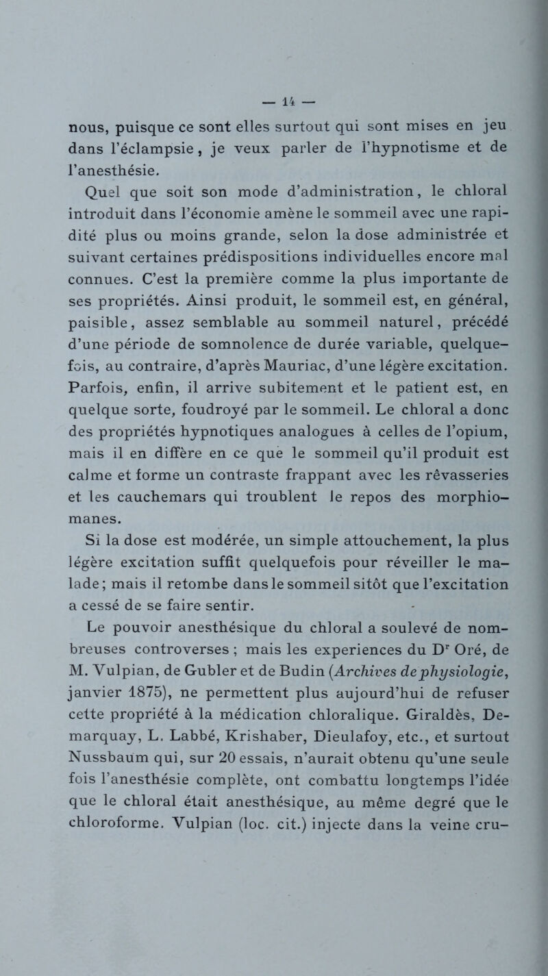 nous, puisque ce sont elles surtout qui sont mises en jeu dans l’éclampsie , je veux parler de l’hypnotisme et de l’anesthésie. Quel que soit son mode d’administration, le chloral introduit dans l’économie amène le sommeil avec une rapi- dité plus ou moins grande, selon la dose administrée et suivant certaines prédispositions individuelles encore mal connues. C’est la première comme la plus importante de ses propriétés. Ainsi produit, le sommeil est, en général, paisible, assez semblable au sommeil naturel, précédé d’une période de somnolence de durée variable, quelque- fois, au contraire, d’après Mauriac, d’une légère excitation. Parfois, enfin, il arrive subitement et le patient est, en quelque sorte, foudroyé par le sommeil. Le chloral a donc des propriétés hypnotiques analogues à celles de l’opium, mais il en diffère en ce que le sommeil qu’il produit est calme et forme un contraste frappant avec les rêvasseries et les cauchemars qui troublent le repos des morphio- manes. Si la dose est modérée, un simple attouchement, la plus légère excitation suffit quelquefois pour réveiller le ma- lade; mais il retombe dans le sommeil sitôt que l’excitation a cessé de se faire sentir. Le pouvoir anesthésique du chloral a soulevé de nom- breuses controverses ; mais les expériences du Dr Oré, de M. Yulpian, de Gubler et de Budin (Archives de physiologie, janvier 1875), ne permettent plus aujourd’hui de refuser cette propriété à la médication chloralique. Giraldès, De- marquay, L. Labbé, Krishaber, Dieulafoy, etc., et surtout Nussbaum qui, sur 20 essais, n’aurait obtenu qu’une seule fois l’anesthésie complète, ont combattu longtemps l’idée que le chloral était anesthésique, au même degré que le chloroforme. Yulpian (loc. cit.) injecte dans la veine cru-