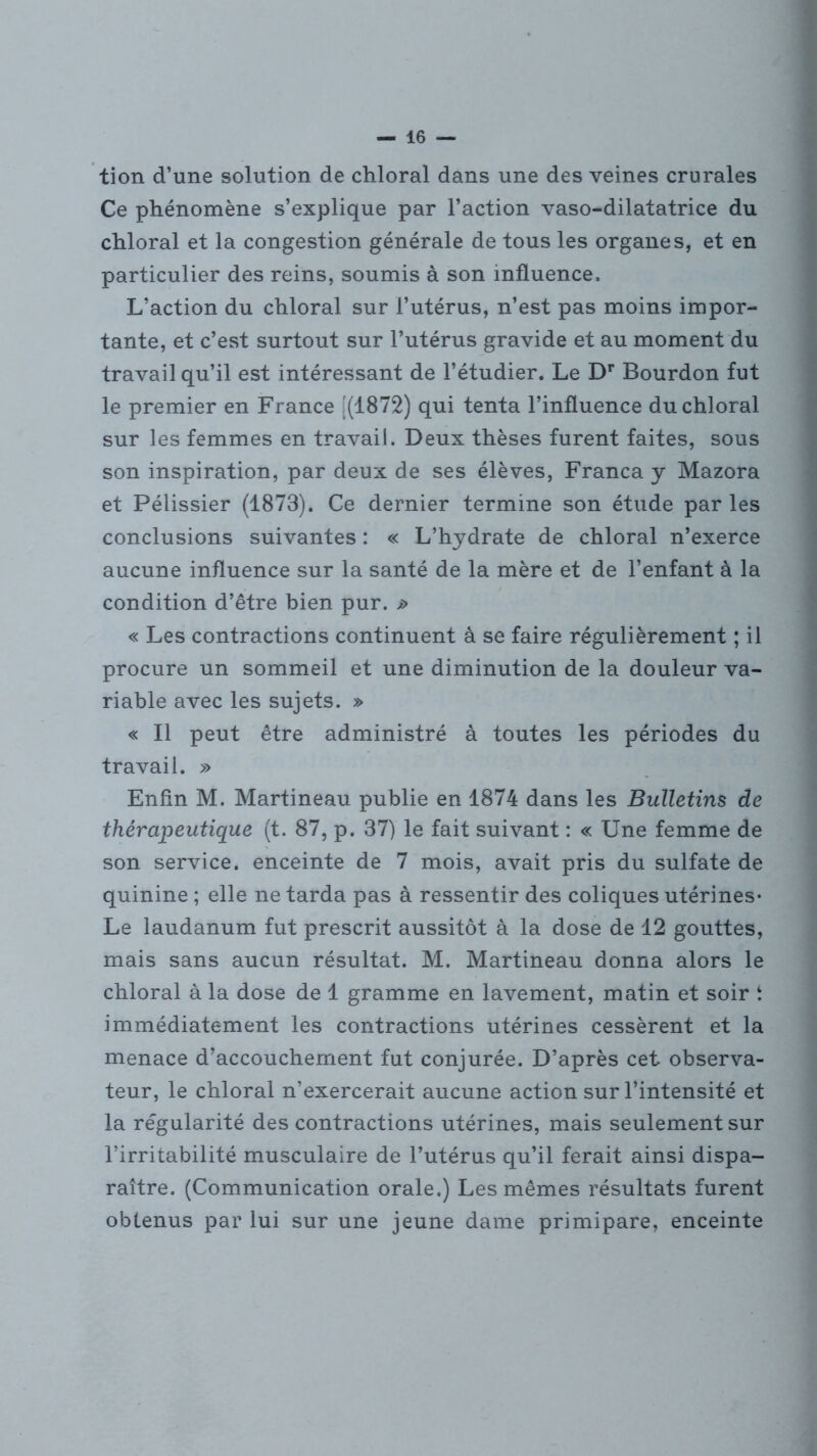 tion d’une solution de chloral dans une des veines crurales Ce phénomène s’explique par l’action vaso-dilatatrice du chloral et la congestion générale de tous les organes, et en particulier des reins, soumis à son influence. L’action du chloral sur l’utérus, n’est pas moins impor- tante, et c’est surtout sur l’utérus gravide et au moment du travail qu’il est intéressant de l’étudier. Le Dr Bourdon fut le premier en France [(1872) qui tenta l’influence du chloral sur les femmes en travail. Deux thèses furent faites, sous son inspiration, par deux de ses élèves, Franca y Mazora et Pélissier (1873). Ce dernier termine son étude par les conclusions suivantes : « L’hydrate de chloral n’exerce aucune influence sur la santé de la mère et de l’enfant à la condition d’être bien pur. j> « Les contractions continuent à se faire régulièrement ; il procure un sommeil et une diminution de la douleur va- riable avec les sujets. » « Il peut être administré à toutes les périodes du travail. » Enfin M. Martineau publie en 1874 dans les Bulletins de thérapeutique (t. 87, p. 37) le fait suivant : « Une femme de son service, enceinte de 7 mois, avait pris du sulfate de quinine ; elle ne tarda pas à ressentir des coliques utérines- Le laudanum fut prescrit aussitôt à la dose de 12 gouttes, mais sans aucun résultat. M. Martineau donna alors le chloral à la dose de 1 gramme en lavement, matin et soir ‘ immédiatement les contractions utérines cessèrent et la menace d’accouchement fut conjurée. D’après cet observa- teur, le chloral n’exercerait aucune action sur l’intensité et la régularité des contractions utérines, mais seulement sur l’irritabilité musculaire de l’utérus qu’il ferait ainsi dispa- raître. (Communication orale.) Les mêmes résultats furent obtenus par lui sur une jeune dame primipare, enceinte