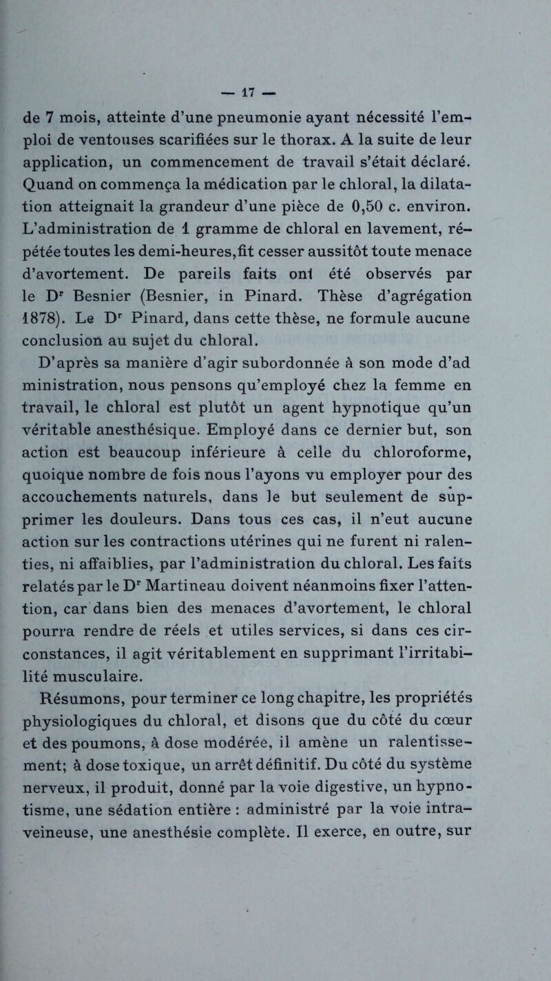de 7 mois, atteinte d’une pneumonie ayant nécessité l’em- ploi de ventouses scarifiées sur le thorax. A la suite de leur application, un commencement de travail s’était déclaré. Quand on commença la médication par le chloral, la dilata- tion atteignait la grandeur d’une pièce de 0,50 c. environ. L’administration de 1 gramme de chloral en lavement, ré- pétée toutes les demi-heures,fit cesser aussitôt toute menace d’avortement. De pareils faits onl été observés par le Dr Besnier (Besnier, in Pinard. Thèse d’agrégation 1878). Le Dr Pinard, dans cette thèse, ne formule aucune conclusion au sujet du chloral. D’après sa manière d’agir subordonnée à son mode d’ad ministration, nous pensons qu’employé chez la femme en travail, le chloral est plutôt un agent hypnotique qu’un véritable anesthésique. Employé dans ce dernier but, son action est beaucoup inférieure à celle du chloroforme, quoique nombre de fois nous l’ayons vu employer pour des accouchements naturels, dans le but seulement de sup- primer les douleurs. Dans tous ces cas, il n’eut aucune action sur les contractions utérines qui ne furent ni ralen- ties, ni affaiblies, par l’administration du chloral. Les faits relatés par le Dr Martineau doivent néanmoins fixer l’atten- tion, car dans bien des menaces d’avortement, le chloral pourra rendre de réels et utiles services, si dans ces cir- constances, il agit véritablement en supprimant l’irritabi- lité musculaire. Résumons, pour terminer ce long chapitre, les propriétés physiologiques du chloral, et disons que du côté du cœur et des poumons, à dose modérée, il amène un ralentisse- ment; à dose toxique, un arrêt définitif. Du côté du système nerveux, il produit, donné par la voie digestive, un hypno- tisme, une sédation entière : administré par la voie intra- veineuse, une anesthésie complète. Il exerce, en outre, sur