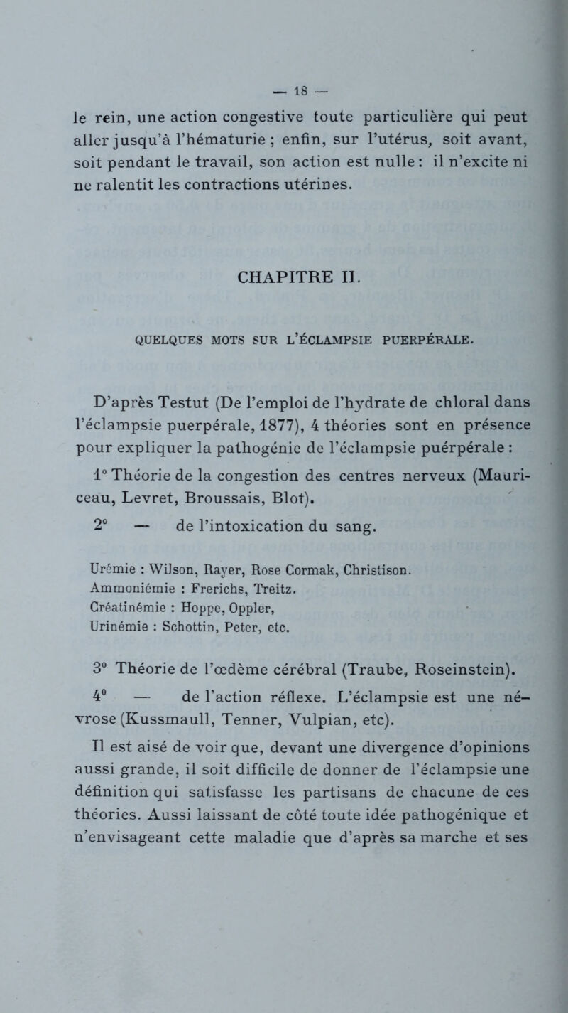 le rein, une action congestive toute particulière qui peut aller jusqu’à l’hématurie ; enfin, sur l’utérus, soit avant, soit pendant le travail, son action est nulle : il n’excite ni ne ralentit les contractions utérines. CHAPITRE II. QUELQUES MOTS SUR L’ÉCLAMPSIE PUERPÉRALE. D’après Testut (De l’emploi de l’hydrate de chloral dans l’éclampsie puerpérale, 1877), 4 théories sont en présence pour expliquer la pathogénie de l’éclampsie puérpérale : 1° Théorie de la congestion des centres nerveux (Mauri- ceau, Levret, Broussais, Blot). 2° — de l’intoxication du sang. Urémie : Wilson, Rayer, Rose Cormak, Christison. Ammoniémie : Frerichs, Treitz. Créatinémie : Hoppe, Oppler, Urinémie : Schottin, Peter, etc. 3° Théorie de l’œdème cérébral (Traube, Roseinstein). 4° — de l’action réflexe. L’éclampsie est une né- vrose (Kussmaull, Tenner, Vulpian, etc). Il est aisé de voir que, devant une divergence d’opinions aussi grande, il soit difficile de donner de l’éclampsie une définition qui satisfasse les partisans de chacune de ces théories. Aussi laissant de côté toute idée pathogénique et n’envisageant cette maladie que d’après sa marche et ses