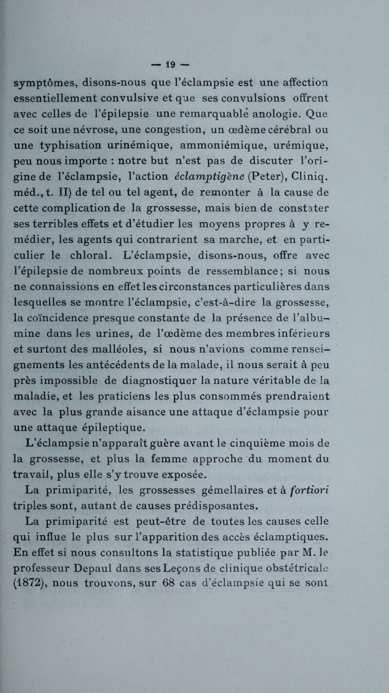 symptômes, disons-nous que l’éclampsie est une affection essentiellement convulsive et que ses convulsions offrent avec celles de l’épilepsie une remarquable anologie. Que ce soit une névrose, une congestion, un œdème cérébral ou une typhisation urinémique, ammoniémique, urémique, peu nous importe : notre but n’est pas de discuter l’ori- gine de l’éclampsie, l’action éclamptigène (Peter), Cliniq. méd.,t. II) de tel ou tel agent, de remonter à la cause de cette complication de la grossesse, mais bien de constater ses terribles effets et d’étudier les moyens propres à y re- médier, les agents qui contrarient sa marche, et en parti- culier le chloral. L’éclampsie, disons-nous, offre avec l’épilepsie de nombreux points de ressemblance; si nous ne connaissions en effet les circonstances particulières dans lesquelles se montre l’éclampsie, c’est-à-dire la grossesse, la coïncidence presque constante de la présence de l’albu- mine dans les urines, de l’œdème des membres inférieurs et surtont des malléoles, si nous n’avions comme rensei- gnements les antécédents de la malade, il nous serait à peu près impossible de diagnostiquer la nature véritable de la maladie, et les praticiens les plus consommés prendraient avec la plus grande aisance une attaque d’éclampsie pour une attaque épileptique. L’éclampsie n’apparaît guère avant le cinquième mois de la grossesse, et plus la femme approche du moment du travail, plus elle s’y trouve exposée. La primiparité, les grossesses gémellaires et à fortiori triples sont, autant de causes prédisposantes. La primiparité est peut-être de toutes les causes celle qui influe le plus sur l’apparition des accès éclamptiques. En effet si nous consultons la statistique publiée par M. le professeur Depaul dans ses Leçons de clinique obstétricale (1872), nous trouvons, sur 68 cas d’éclampsie qui se sont
