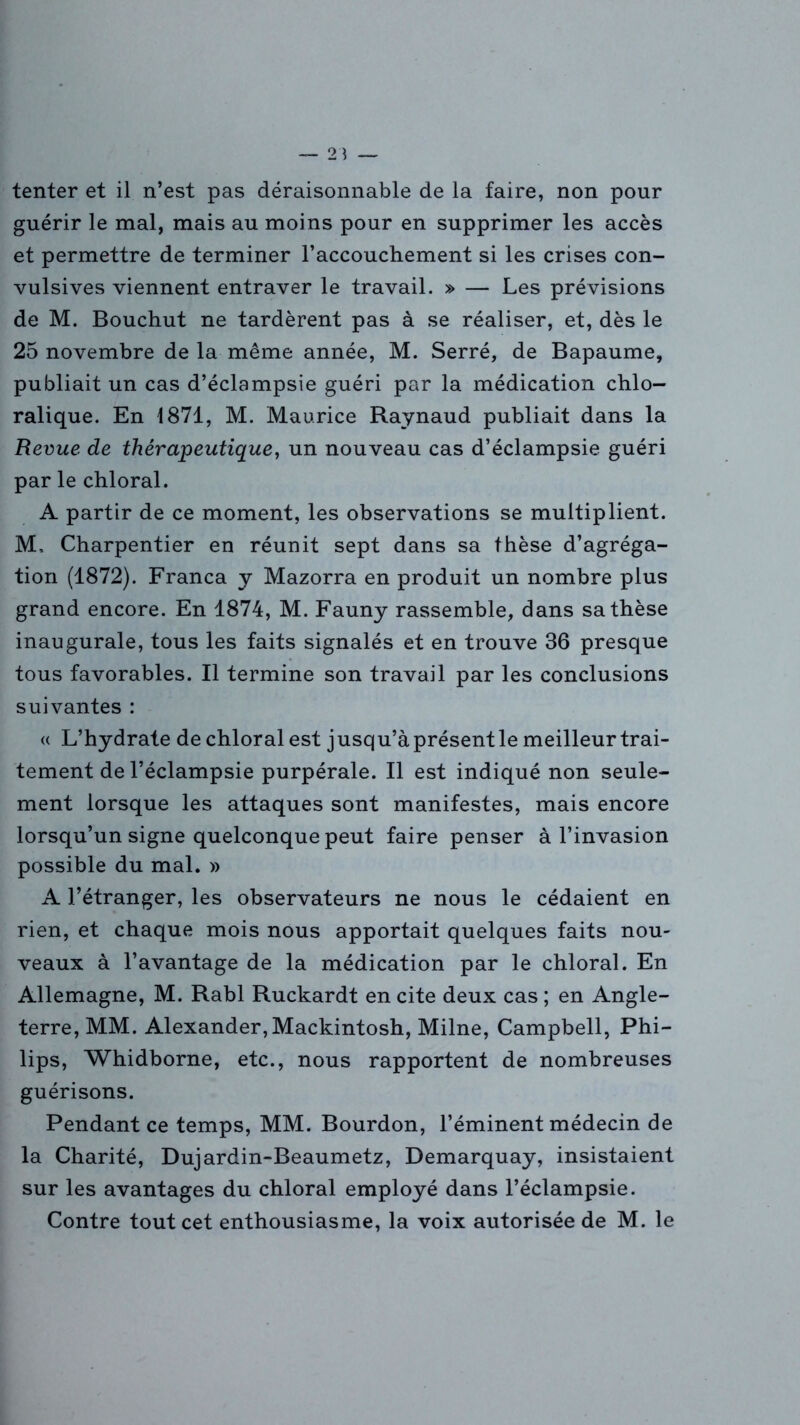 tenter et il n’est pas déraisonnable de la faire, non pour guérir le mal, mais au moins pour en supprimer les accès et permettre de terminer l’accouchement si les crises con- vulsives viennent entraver le travail. » — Les prévisions de M. Bouchut ne tardèrent pas à se réaliser, et, dès le 25 novembre de la même année, M. Serré, de Bapaume, publiait un cas d’éclampsie guéri par la médication chlo- ralique. En 1871, M. Maurice Raynaud publiait dans la Revue de thérapeutique, un nouveau cas d’éclampsie guéri par le chloral. A partir de ce moment, les observations se multiplient. M, Charpentier en réunit sept dans sa thèse d’agréga- tion (1872). Franca y Mazorra en produit un nombre plus grand encore. En 1874, M. Fauny rassemble, dans sa thèse inaugurale, tous les faits signalés et en trouve 36 presque tous favorables. Il termine son travail par les conclusions suivantes : « L’hydrate de chloral est jusqu’à présent le meilleur trai- tement de l’éclampsie purpérale. Il est indiqué non seule- ment lorsque les attaques sont manifestes, mais encore lorsqu’un signe quelconque peut faire penser à l’invasion possible du mal. » A l’étranger, les observateurs ne nous le cédaient en rien, et chaque mois nous apportait quelques faits nou- veaux à l’avantage de la médication par le chloral. En Allemagne, M. Rabl Ruckardt en cite deux cas ; en Angle- terre, MM. Alexander, Mackintosh, Milne, Campbell, Phi- lips, Whidborne, etc., nous rapportent de nombreuses guérisons. Pendant ce temps, MM. Bourdon, l’éminent médecin de la Charité, Dujardin-Beaumetz, Demarquay, insistaient sur les avantages du chloral employé dans l’éclampsie. Contre tout cet enthousiasme, la voix autorisée de M. le