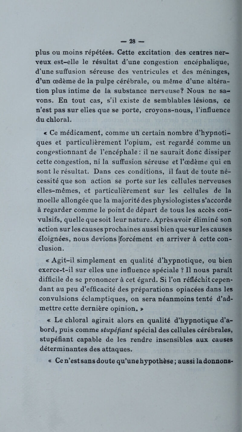 plus ou moins répétées. Cette excitation des centres ner- veux est-elle le résultat d’une congestion encéphalique, d’une suffusion séreuse des ventricules et des méninges, d’un œdème de la pulpe cérébrale, ou même d’une altéra- tion plus intime de la substance nerveuse? Nous ne sa- vons. En tout cas, s’il existe de semblables lésions, ce n’est pas sur elles que se porte, croyons-nous, l’influence du chloral. « Ce médicament, comme un certain nombre d’hypnoti- ques et particulièrement l’opium, est regardé comme un congestionnant de l’encéphale : il ne saurait donc dissiper cette congestion, ni la suffusion séreuse et l’œdème qui en sont le résultat. Dans ces conditions, il faut de toute né- cessité que son action se porte sur les cellules nerveuses elles-mêmes, et particulièrement sur les Cellules de la moelle allongée que la majorité des physiologistes s’accorde à regarder comme le point de départ de tous les accès con- vulsifs, quelle que soit leur nature. Après avoir éliminé son action sur les causes prochaines aussi bien que sur les causes éloignées, nous devions [forcément en arriver à cette con- clusion. « Agit-il simplement en qualité d’hypnotique, ou bien exerce-t-il sur elles une influence spéciale ? Il nous paraît difficile de se prononcer à cet égard. Si l’on réfléchit cepen- dant au peu d’efficacité des préparations opiacées dans les convulsions éclamptiques, on sera néanmoins tenté d’ad- mettre cette dernière opinion. s> « Le chloral agirait alors en qualité d’hypnotique d’a- bord, puis comme stupéfiant spécial des cellules cérébrales, stupéfiant capable de les rendre insensibles aux causes déterminantes des attaques. « Ce n’est sans doute qu’une hypothèse ; aussi la donnons-