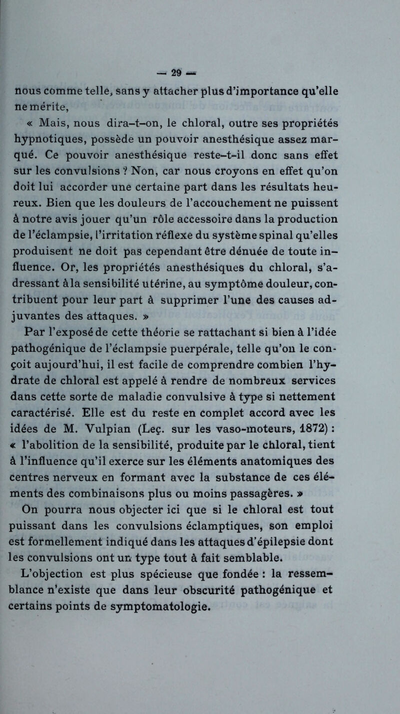 nous comme telle, sans y attacher plus d’importance qu’elle ne mérite, « Mais, nous dira-t-on, le chloral, outre ses propriétés hypnotiques, possède un pouvoir anesthésique assez mar- qué. Ce pouvoir anesthésique reste-t-il donc sans effet sur les convulsions ? Non, car nous croyons en effet qu’on doit lui accorder une certaine part dans les résultats heu- reux. Bien que les douleurs de l’accouchement ne puissent à notre avis jouer qu’un rôle accessoire dans la production de l’éclampsie, l’irritation réflexe du système spinal qu’elles produisent ne doit pas cependant être dénuée de toute in- fluence. Or, les propriétés anesthésiques du chloral, s’a- dressant àla sensibilité utérine, au symptôme douleur, con- tribuent pour leur part à supprimer l’une des causes ad- juvantes des attaques. » Par l’exposé de cette théorie se rattachant si bien à l’idée pathogénique de l’éclampsie puerpérale, telle qu’on le con- çoit aujourd’hui, il est facile de comprendre combien l’hy- drate de chloral est appelé à rendre de nombreux services dans cette sorte de maladie convulsive à type si nettement caractérisé. Elle est du reste en complet accord avec les idées de M. Vulpian (Leç. sur les vaso-moteurs, 1872) : « l’abolition de la sensibilité, produite par le chloral, tient à l’influence qu’il exerce sur les éléments anatomiques des centres nerveux en formant avec la substance de ces élé- ments des combinaisons plus ou moins passagères. » On pourra nous objecter ici que si le chloral est tout puissant dans les convulsions éclamptiques, son emploi est formellement indiqué dans les attaques d’épilepsie dont les convulsions ont un type tout à fait semblable. L’objection est plus spécieuse que fondée : la ressem- blance n’existe que dans leur obscurité pathogénique et certains points de symptomatologie.