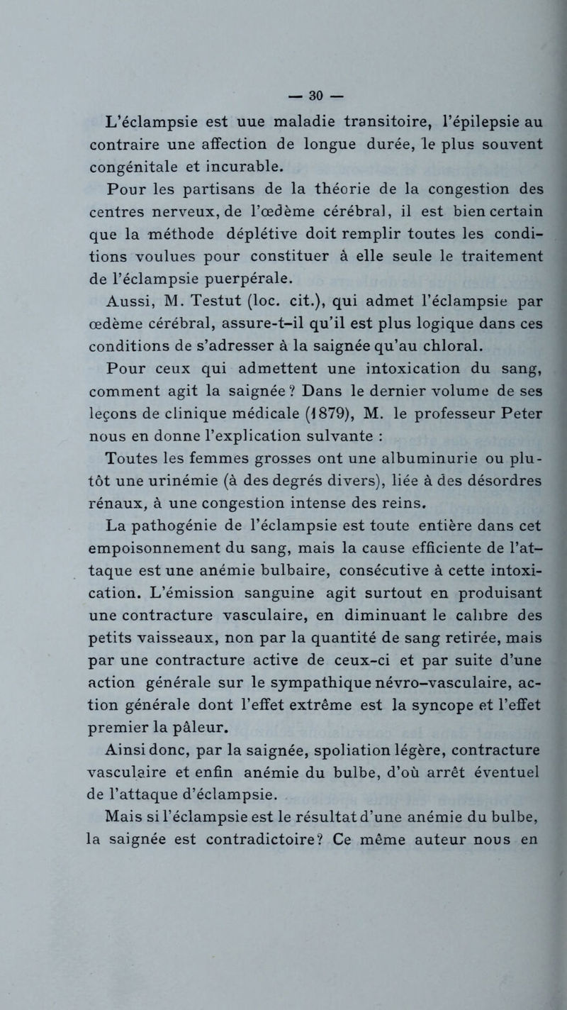 L’éclampsie est uue maladie transitoire, l’épilepsie au contraire une affection de longue durée, le plus souvent congénitale et incurable. Pour les partisans de la théorie de la congestion des centres nerveux, de l’œdème cérébral, il est bien certain que la méthode déplétive doit remplir toutes les condi- tions voulues pour constituer à elle seule le traitement de l’éclampsie puerpérale. Aussi, M. Testut (loc. cit.), qui admet l’éclampsie par œdème cérébral, assure-t-il qu’il est plus logique dans ces conditions de s’adresser à la saignée qu’au chloral. Pour ceux qui admettent une intoxication du sang, comment agit la saignée? Dans le dernier volume de ses leçons de clinique médicale (1879), M. le professeur Peter nous en donne l’explication suivante : Toutes les femmes grosses ont une albuminurie ou plu- tôt une urinémie (à des degrés divers), liée à des désordres rénaux, à une congestion intense des reins. La pathogénie de l’éclampsie est toute entière dans cet empoisonnement du sang, mais la cause efficiente de l’at- taque est une anémie bulbaire, consécutive à cette intoxi- cation. L’émission sanguine agit surtout en produisant une contracture vasculaire, en diminuant le calibre des petits vaisseaux, non par la quantité de sang retirée, mais par une contracture active de ceux-ci et par suite d’une action générale sur le sympathique névro-vasculaire, ac- tion générale dont l’effet extrême est la syncope et l’effet premier la pâleur. Ainsi donc, par la saignée, spoliation légère, contracture vasculaire et enfin anémie du bulbe, d’où arrêt éventuel de l’attaque d’éclampsie. Mais si l’éclampsie est le résultat d’une anémie du bulbe, la saignée est contradictoire? Ce même auteur nous en