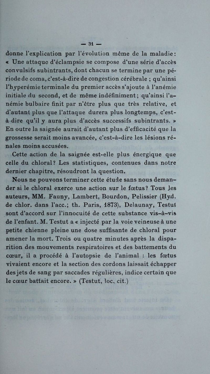 donne l’explication par l’évolution même de la maladie: « Une attaque d’éclampsie se compose d’une série d’accès convulsifs subintrants, dont chacun se termine par une pé- riode de coma, c’est-à-dire de congestion cérébrale ; qu’ainsi l’hyperémie terminale du premier accès s’ajoute à l’anémie initiale du second, et de même indéfiniment; qu’ainsi l’a- némie bulbaire finit par n’être plus que très relative, et d’autant plus que l’attaque durera plus longtemps, c’est- à dire qu’il y aura plus d’accès successifs subintrants. » En outre la saignée aurait d’autant plus d’efficacité que la grossesse serait moins avancée, c’est-à-dire les lésions ré- nales moins accusées. Cette action de la saignée est-elle plus énergique que celle du chloral? Les statistiques, contenues dans notre dernier chapitre, résoudront la question. Nous ne pouvons terminer cette étude sans nous deman- der si le chloral exerce une action sur le fœtus? Tous Jes auteurs, MM. Fauny, Lambert, Bourdon, Pelissier (Hyd. de chlor. dans l’acc.; th. Paris, 1873), Delaunay, Testut sont d’accord sur l’innocuité de cette substance vis-à-vis de l’enfant. M. Testut a « injecté par la voie veineuse à une petite chienne pleine une dose suffisante de chloral pour amener la mort. Trois ou quatre minutes après la dispa- rition des mouvements respiratoires et des battements du cœur, il a procédé à l’autopsie de l’animal : les fœtus vivaient encore et la section des cordons laissait échapper des jets de sang par saccades régulières, indice certain que le cœur battait encore. » (Testut, loc.. cit.)