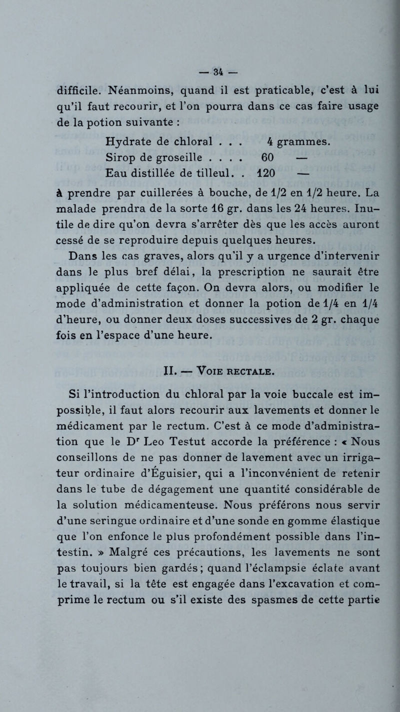 difficile. Néanmoins, quand il est praticable, c’est à lui qu’il faut recourir, et l’on pourra dans ce cas faire usage de la potion suivante : Hydrate de chloral ... 4 grammes. Sirop de groseille .... 60 — Eau distillée de tilleul. . 120 — à prendre par cuillerées à bouche, de 1/2 en 1/2 heure. La malade prendra de la sorte 16 gr. dans les 24 heures. Inu- tile de dire qu’on devra s’arrêter dès que les accès auront cessé de se reproduire depuis quelques heures. Dans les cas graves, alors qu’il y a urgence d’intervenir dans le plus bref délai, la prescription ne saurait être appliquée de cette façon. On devra alors, ou modifier le mode d’administration et donner la potion de 1/4 en 1/4 d’heure, ou donner deux doses successives de 2 gr. chaque fois en l’espace d’une heure. II. — Voie rectale. Si l’introduction du chloral par la voie buccale est im- possible, il faut alors recourir aux lavements et donner le médicament par le rectum. C’est à ce mode d’administra- tion que le Dr Léo Testut accorde la préférence : « Nous conseillons de ne pas donner de lavement avec un irriga- teur ordinaire d’Éguisier, qui a l’inconvénient de retenir dans le tube de dégagement une quantité considérable de la solution médicamenteuse. Nous préférons nous servir d’une seringue ordinaire et d’une sonde en gomme élastique que l’on enfonce le plus profondément possible dans l’in- testin. » Malgré ces précautions, les lavements ne sont pas toujours bien gardés; quand l’éclampsie éclate avant le travail, si la tête est engagée dans l’excavation et com- prime le rectum ou s’il existe des spasmes de cette partie