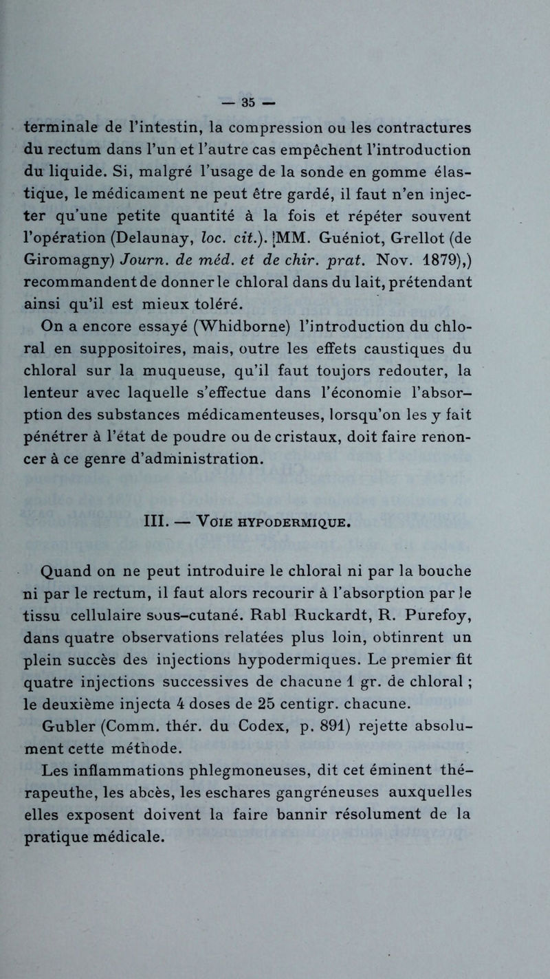 terminale de l’intestin, la compression ou les contractures du rectum dans l’un et l’autre cas empêchent l’introduction du liquide. Si, malgré l’usage de la sonde en gomme élas- tique, le médicament ne peut être gardé, il faut n’en injec- ter qu’une petite quantité à la fois et répéter souvent l’opération (Delaunay, loc. cit.). [MM. Guéniot, Grellot (de Giromagny) Journ. de méd. et de chir. prat. Nov. 1879),) recommandent de donner le chloral dans du lait, prétendant ainsi qu’il est mieux toléré. On a encore essayé (Whidborne) l’introduction du chlo- ral en suppositoires, mais, outre les effets caustiques du chloral sur la muqueuse, qu’il faut toujors redouter, la lenteur avec laquelle s’effectue dans l’économie l’absor- ption des substances médicamenteuses, lorsqu’on les y fait pénétrer à l’état de poudre ou de cristaux, doit faire renon- cer à ce genre d’administration. III. — Voie hypodermique. Quand on ne peut introduire le chloral ni par la bouche ni par le rectum, il faut alors recourir à l’absorption par le tissu cellulaire sous-cutané. Rabl Ruckardt, R. Purefoy, dans quatre observations relatées plus loin, obtinrent un plein succès des injections hypodermiques. Le premier fit quatre injections successives de chacune 1 gr. de chloral ; le deuxième injecta 4 doses de 25 centigr. chacune. Gubler (Comm. thér. du Codex, p. 891) rejette absolu- ment cette méthode. Les inflammations phlegmoneuses, dit cet éminent thé- rapeuthe, les abcès, les eschares gangréneuses auxquelles elles exposent doivent la faire bannir résolument de la pratique médicale.