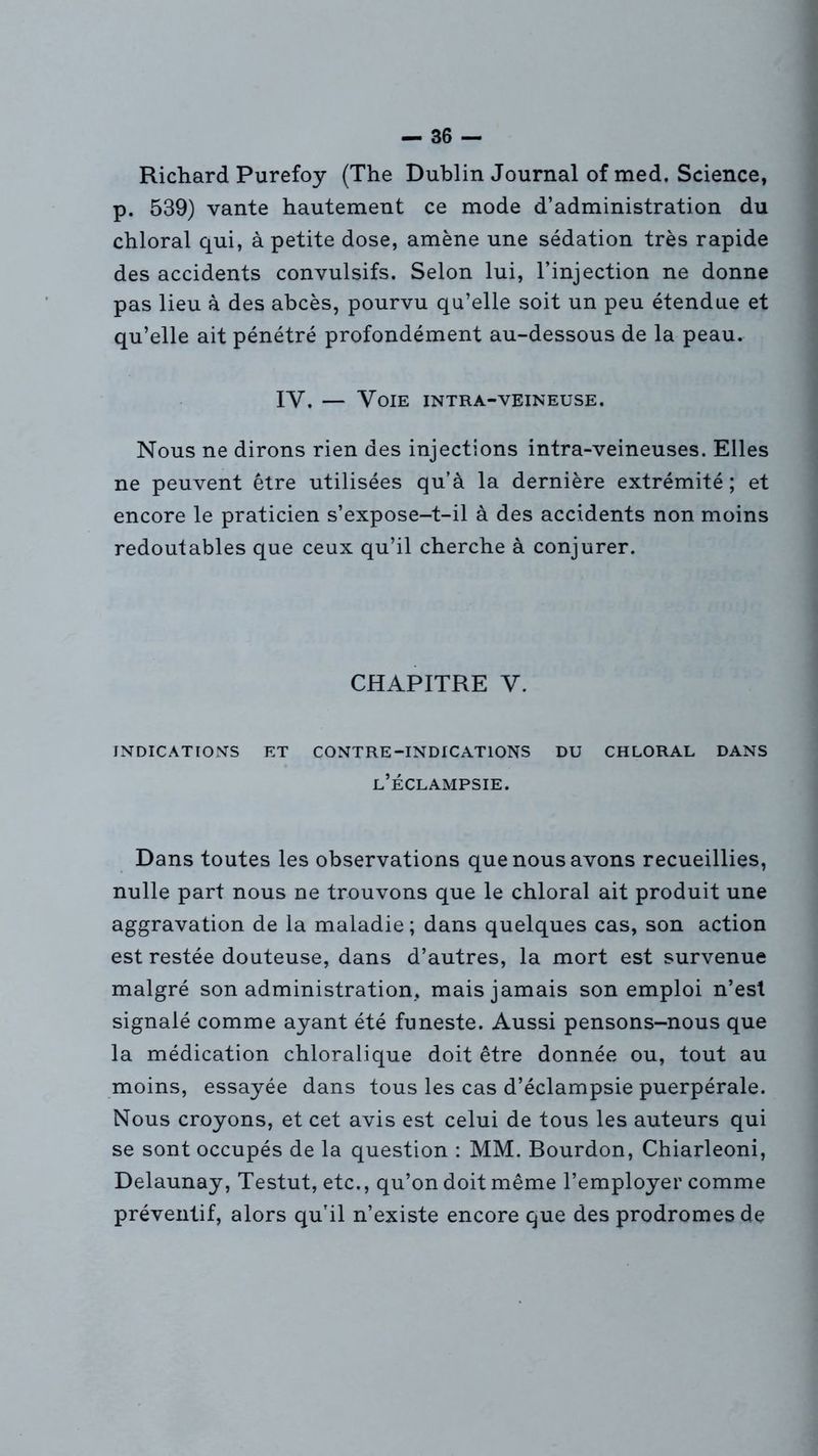 Richard Purefoy (The Dublin Journal of med. Science, p. 539) vante hautement ce mode d’administration du chloral qui, à petite dose, amène une sédation très rapide des accidents convulsifs. Selon lui, l’injection ne donne pas lieu à des abcès, pourvu qu’elle soit un peu étendue et qu’elle ait pénétré profondément au-dessous de la peau. IV. — Voie intra-veineuse. Nous ne dirons rien des injections intra-veineuses. Elles ne peuvent être utilisées qu’à la dernière extrémité ; et encore le praticien s’expose-t-il à des accidents non moins redoutables que ceux qu’il cherche à conjurer. CHAPITRE V. INDICATIONS ET CONTRE-INDICATIONS DU CHLORAL DANS l’éclampsie. Dans toutes les observations que nous avons recueillies, nulle part nous ne trouvons que le chloral ait produit une aggravation de la maladie ; dans quelques cas, son action est restée douteuse, dans d’autres, la mort est survenue malgré son administration, mais jamais son emploi n’est signalé comme ayant été funeste. Aussi pensons-nous que la médication chloralique doit être donnée ou, tout au moins, essayée dans tous les cas d’éclampsie puerpérale. Nous croyons, et cet avis est celui de tous les auteurs qui se sont occupés de la question : MM. Bourdon, Chiarleoni, Delaunay, Testut, etc., qu’on doit même l’employer comme préventif, alors qu’il n’existe encore que des prodromes de