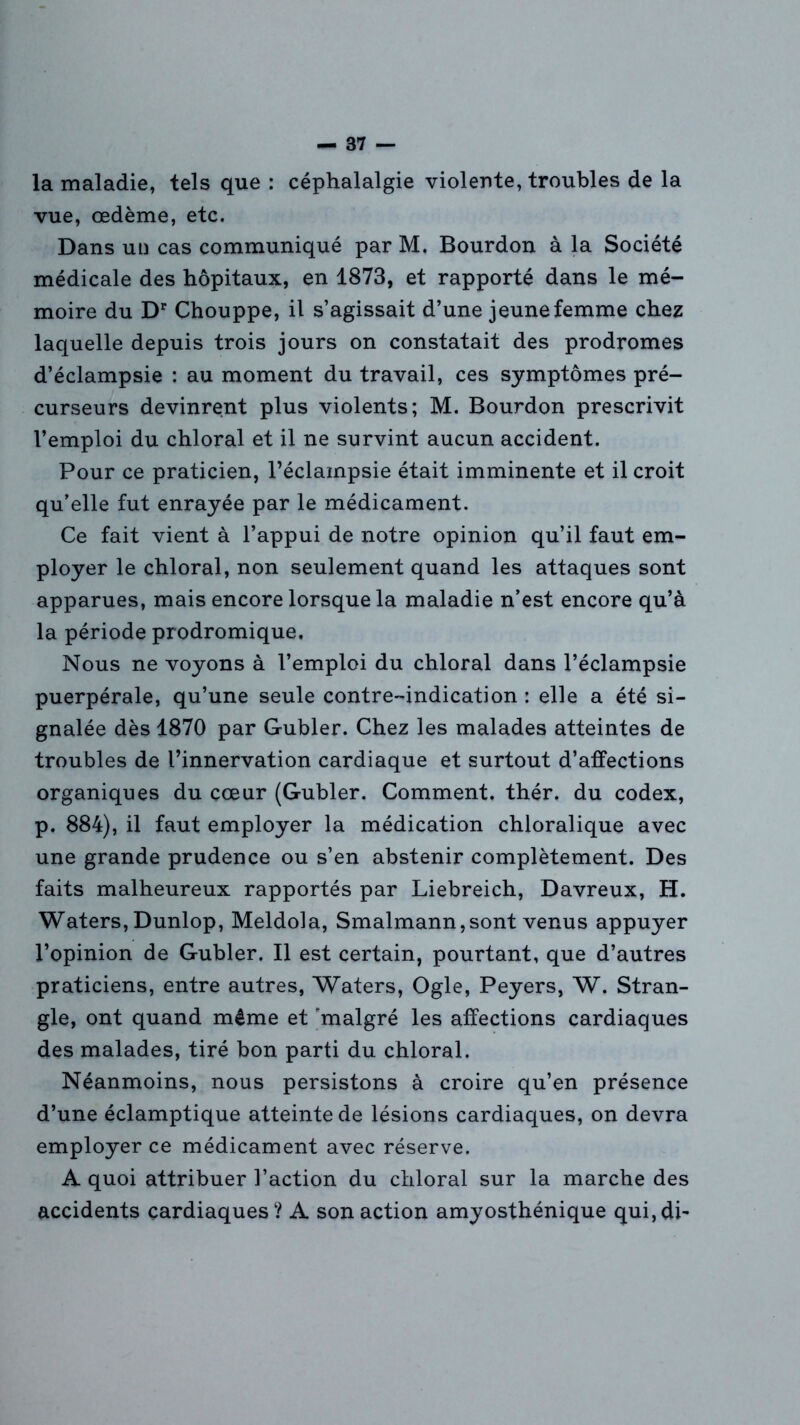 la maladie, tels que : céphalalgie violente, troubles de la vue, œdème, etc. Dans un cas communiqué par M. Bourdon à la Société médicale des hôpitaux, en 1873, et rapporté dans le mé- moire du Dr Chouppe, il s’agissait d’une jeune femme chez laquelle depuis trois jours on constatait des prodromes d’éclampsie : au moment du travail, ces symptômes pré- curseurs devinrent plus violents; M. Bourdon prescrivit l’emploi du chloral et il ne survint aucun accident. Pour ce praticien, l’éclampsie était imminente et il croit qu’elle fut enrayée par le médicament. Ce fait vient à l’appui de notre opinion qu’il faut em- ployer le chloral, non seulement quand les attaques sont apparues, mais encore lorsque la maladie n’est encore qu’à la période prodromique. Nous ne voyons à l’emploi du chloral dans l’éclampsie puerpérale, qu’une seule contre-indication : elle a été si- gnalée dès 1870 par Gubler. Chez les malades atteintes de troubles de l’innervation cardiaque et surtout d’affections organiques du cœur (Gubler. Comment, thér. du codex, p. 884), il faut employer la médication chloralique avec une grande prudence ou s’en abstenir complètement. Des faits malheureux rapportés par Liebreich, Davreux, H. Waters,Dunlop, Meldola, Smalmann,sont venus appuyer l’opinion de Gubler. Il est certain, pourtant, que d’autres praticiens, entre autres, Waters, Ogle, Peyers, W. Stran- gle, ont quand même et 'malgré les affections cardiaques des malades, tiré bon parti du chloral. Néanmoins, nous persistons à croire qu’en présence d’une éclamptique atteinte de lésions cardiaques, on devra employer ce médicament avec réserve. A quoi attribuer l’action du chloral sur la marche des accidents cardiaques? A son action amyosthénique qui,di~