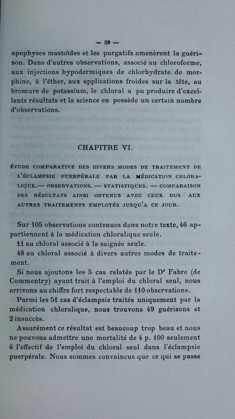 apophyses mastoïdes et les purgatifs amenèrent la guéri- son. Dans d’autres observations, associé au chloroforme, aux injections hypodermiques de chlorhydrate de mor- phine, à l’éther, aux applications froides sur la tête, au bromure de potassium, le chloral a pu produire d’excel- lents résultats et la science en possède un certain nombre d’observations. CHAPITRE YI. ÉTUDE COMPARATIVE DES DIVERS MODES DE TRAITEMENT DE l’éclampsie puerpérale par la médication CHLORA- LIQUE. OBSERVATIONS. STATISTIQUES. COMPARAISON DES RÉSULTATS AINSI OBTENUS AVEC CEUX DUS AUX AUTRES TRAITEMENTS EMPLOYÉS JUSQU’A CE JOUR. Sur 105 observations contenues dans notre texte, 46 ap- partiennent à la médication chloralique seule. 11 au chloral associé à la saignée seule. 48 au chloral associé à divers autres modes de traite - ment. Si nous ajoutons les 5 cas relatés par le Dr Fabre (de Commentry) ayant trait à l’emploi du chloral seul, nous arrivons au chiffre fort respectable de 110 observations. Parmi les 51 cas d’éclampsie traités uniquement par la médication chloralique, nous trouvons 49 guérisons et 2 insuccès. Assurément ce résultat est beaucoup trop beau et nous ne pouvons admettre une mortalité de 4 p. 100 seulement à l’effectif de l’emploi du chloral seul dans l’éclampsie puerpérale. Nous sommes convaincus que ce qui se passe