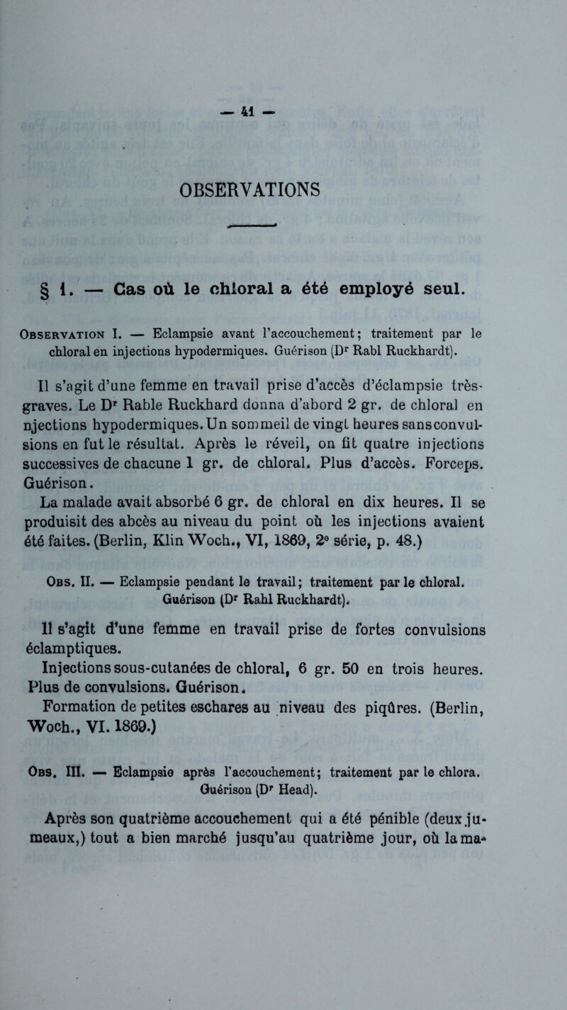 OBSERVATIONS § 1. — Cas où le chloral a été employé seul. Observation I. — Eclampsie avant l’accouchement; traitement par le chloral en injections hypodermiques. Guérison (Dr Rabl Ruckhardt). Il s’agit d’une femme en travail prise d’accès d’éclampsie très' graves. Le Dr Rable Ruckhard donna d’abord 2 gr. de chloral en njections hypodermiques.Un sommeil de vingt heures sansconvul- sions en fut le résultat. Après le réveil, on fit quatre injections successives de chacune 1 gr. de chloral. Plus d’accès. Forceps. Guérison. La malade avait absorbé 6 gr. de chloral en dix heures. Il se produisit des abcès au niveau du point où les injections avaient été faites. (Berlin, Klin Woch., VI, 1869, 2° série, p. 48.) Obs. II. — Eclampsie pendant le travail; traitement par le chloral. Guérison (Dr Rahl Ruckhardt). 11 s’agit d’une femme en travail prise de fortes convulsions éclamptiques. Injections sous-cutanées de chloral, 6 gr. 50 en trois heures. Plus de convulsions. Guérison. Formation de petites eschares au niveau des piqûres. (Berlin, Woch., VI. 1869.) Obs. III. — Eclampsie après l’accouchement; traitement par le chlora. Guérison (Dr Head). Après son quatrième accouchement qui a été pénible (deux.ju- meaux,) tout a bien marché jusqu’au quatrième jour, où lama*