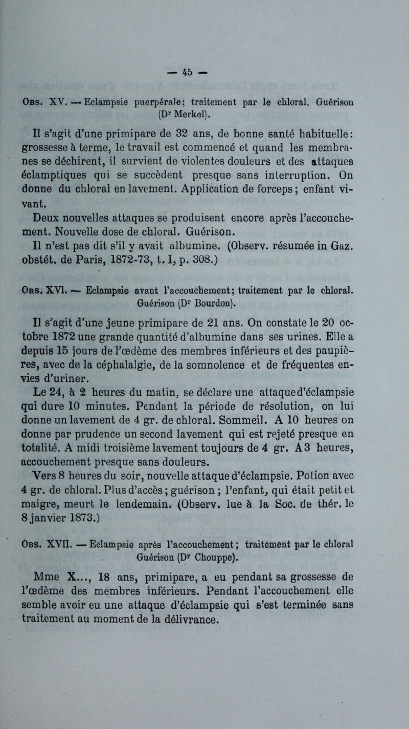 Obs. XV. — Eclampsie puerpérale; traitement par le chloral. Guérison (Dr Merkel). Il s’agit d’une primipare de 32 ans, de bonne santé habituelle: grossesse à terme, le travail est commencé et quand les membra- nes se déchirent, il survient de violentes douleurs et des attaques éclamptiques qui se succèdent presque sans interruption. On donne du chloral en lavement. Application de forceps; enfant vi- vant. Deux nouvelles attaques se produisent encore après l’accouche- ment. Nouvelle dose de chloral. Guérison. Il n’est pas dit s’il y avait albumine. (Observ. résumée in Gaz. obstét. de Paris, 1872-73,1.1, p. 308.) Ors. XVI. — Eclampsie avant l’accouchement ; traitement par le chloral. Guérison (Dr Bourdon). Il s’agit d’une jeune primipare de 21 ans. On constate le 20 oc- tobre 1872 une grande quantité d’albumine dans ses urines. Elle a depuis 15 jours de Fœdème des membres inférieurs et des paupiè- res, avec de la céphalalgie, de la somnolence et de fréquentes en- vies d’uriner. Le 24, à 2 heures du matin, se déclare une attaque d’éclampsie qui dure 10 minutes. Pendant la période de résolution, on lui donne un lavement de 4 gr. de chloral. Sommeil. A 10 heures on donne par prudence un second lavement qui est rejeté presque en totalité. A midi troisième lavement toujours de 4 gr. A3 heures, accouchement presque sans douleurs. Vers 8 heures du soir, nouvelle attaque d’éclampsie. Potion avec 4 gr. de chloral. Plus d’accès ; guérison ; l’enfant, qui était petit et maigre, meurt le lendemain. (Observ. lue à la Soc. de thér. le 8 janvier 1873.) Obs. XVII. — Eclampsie après l'accouchement ; traitement par le chloral Guérison (Dr Chouppe). Mme X..., 18 ans, primipare, a eu pendant sa grossesse de l’œdème des membres inférieurs. Pendant l’accouchement elle semble avoir eu une attaque d’éclampsie qui s’est terminée sans traitement au moment de la délivrance.