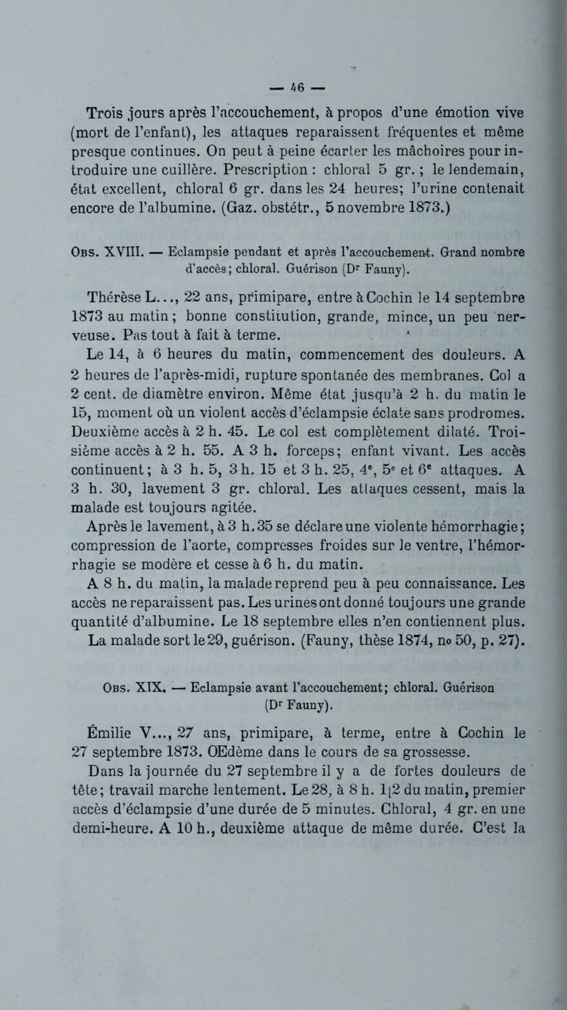 Trois jours après l’accouchement, à propos d’une émotion vive (mort de l’enfant), les attaques reparaissent fréquentes et même presque continues. On peut à peine écarter les mâchoires pour in- troduire une cuillère. Prescription : chloral 5 gr. ; le lendemain, état excellent, chloral 6 gr. dans les 24 heures; l’urine contenait encore de l’albumine. (Gaz. obstétr., 5 novembre 1873.) Obs. XVIII. — Eclampsie pendant et après l’accouchement. Grand nombre d’accès; chloral. Guérison (Dr Fauny). Thérèse L..., 22 ans, primipare, entre àCochin le 14 septembre 1873 au matin; bonne constitution, grande, mince, un peu ner- veuse. Pas tout à fait à terme. Le 14, à 6 heures du matin, commencement des douleurs. A 2 heures de l’après-midi, rupture spontanée des membranes. Col a 2 cent, de diamètre environ. Même état jusqu’à 2 h. du matin le 15, moment où un violent accès d’éclampsie éclate sans prodromes. Deuxième accès à 2 h. 45. Le col est complètement dilaté. Troi- sième accès à 2 h. 55. A3 h. forceps; enfant vivant. Les accès continuent; à 3 h. 5, 3h. 15 et 3 h. 25, 4e, 5e et 6e attaques. A 3 h. 30, lavement 3 gr. chloral. Les attaques cessent, mais la malade est toujours agitée. Après le lavement, à 3 h. 35 se déclare une violente hémorrhagie; compression de l’aorte, compresses froides sur Je ventre, l’hémor- rhagie se modère et cesse à 6 h. du matin. A 8 h. du matin, la malade reprend peu à peu connaissance. Les accès ne reparaissent pas. Les urines ont donné toujours une grande quantité d’albumine. Le 18 septembre elles n’en contiennent plus. La malade sort le29, guérison. (Fauny, thèse 1874, no 50, p. 27). Obs. XIX. — Eclampsie avant l’accouchement; chloral. Guérison (Dr Fauny). Émilie V..., 27 ans, primipare, à terme, entre à Cochin le 27 septembre 1873. Œdème dans le cours de sa grossesse. Dans la journée du 27 septembre il y a de fortes douleurs de tête; travail marche lentement. Le28, à 8 h. 1[2 du matin, premier accès d’éclampsie d’une durée de 5 minutes. Chloral, 4 gr. en une demi-heure. A 10 h., deuxième attaque de même durée. C’est la