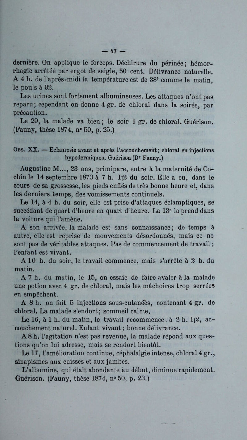 dernière. Un applique le forceps. Déchirure du périnée; hémor- rhagie arrêtée par ergot de seigle, 50 cent. Délivrance naturelle. A 4 h. de l’après-midi la température est de 38° comme le matin, le pouls à 92. Les urines sont fortement albumineuses. Les attaques n’ont pas reparu; cependant on donne 4 gr. de chloral dans la soirée, par précaution. Le 29, la malade va bien ; le soir 1 gr. de chloral. Guérison. (Pauny, thèse 1874, n° 50, p. 25.) Obs. XX. — Eclampsie avant et après l’accouchement; chloral en injections hypodermiques. Guérison (Dr Fauny.) Augustine M..., 23 ans, primipare, entre à la maternité de Co- chin le 14 septembre 1873 à 7 h. Ij2 du soir. Elle a eu, dans le cours de sa grossesse, les pieds enflés de très bonne heure et, dans les derniers temps, des vomissements continuels. Le 14, à 4 h. du soir, elle est prise d’attaques éclamptiques, se succédant de quart d’heure en quart d’heure. La 13e la prend dans la voiture qui l’amène. A son arrivée, la malade est sans connaissance; de temps à autre, elle est reprise de mouvements désordonnés, mais ce ne sont pas de véritables attaques. Pas de commencement de travail ; l’enfant est vivant. A 10 h. du soir, le travail commence, mais s’arrête à 2 b. du matin. A 7 h. du matin, le 15, on essaie de faire avaler à la malade une potion avec 4 gr. de chloral, mais les mâchoires trop serrées en empêchent. A 8 h. on fait 5 injections sous-cutanéès, contenant 4 gr. de chloral. La malade s’endort; sommeil calme. Le 16, à 1 h. du matin, le travail recommence; à 2 h. 1[2, ac- couchement naturel. Enfant vivant; bonne délivrance. A 8 h. l’agitation n’est pas revenue, la malade répond aux ques- tions qu’on lui adresse, mais se rendort bientôt. Le 17, l’amélioration continue, céphalalgie intense, chloral 4 gr., sinapismes aux cuisses et aux jambes. L’albumine, qui était abondante au début, diminue rapidement. Guérison. (Fauny, thèse 1874, n° 50. p. 23.)