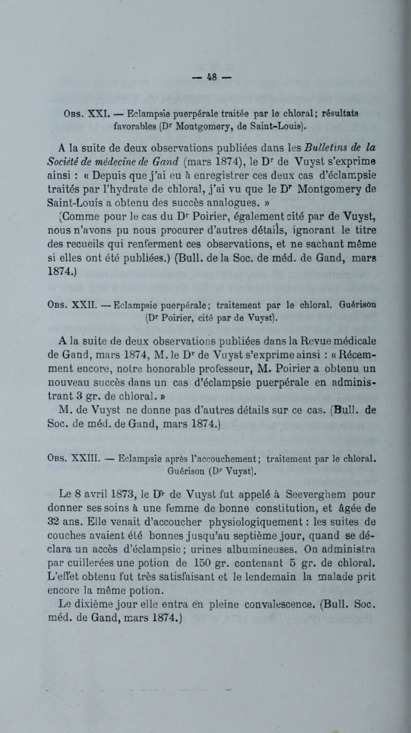 Obs. XXI. — Eclampsie puerpérale traitée par le chloral; résultats favorables (Dr Montgomery, de Saint-Louis). A la suite de deux observations publiées dans les Bulletins de la Société de médecine de Gand (mars 1874), le Dr de Vuyst s’exprime ainsi : « Depuis que j’ai eu à enregistrer ces deux cas d’éclampsie traités par l’hydrate de chloral, j’ai vu que le Dr Montgomery de Saint-Louis a obtenu des succès analogues. » (Gomme pour le cas du Dr Poirier, également cité par de Vuyst, nous n’avons pu nous procurer d’autres détails, ignorant le titre des recueils qui renferment ces observations, et ne sachant même si elles ont été publiées.) (Bull, delà Soc. de méd. de Gand, mars 1874.) Obs. XXII.—Eclampsie puerpérale ; traitement par le chloral. Guérison (Dr Poirier, cité par de Vuyst). A la suite de deux observations publiées dans la Revue médicale de Gand, mars 1874, M. le Dr de Vuyst s’exprime ainsi : « Récem- ment encore, notre honorable professeur, M. Poirier a obtenu un nouveau succès dans un cas d’éclampsie puerpérale en adminis- trant 3 gr. de chloral. » M. de Vuyst ne donne pas d’autres détails sur ce cas. (Bull, de Soc. de méd. de Gand, mars 1874.) Obs. XXIII. — Eclampsie après l’accouchement; traitement par le chloral. Guérison (Dr Vuyst). Le 8 avril 1873, le Dr de Vuyst fut appelé à Seeverghem pour donner ses soins à une femme de bonne constitution, et âgée de 32 ans. Elle venait d’accoucher physiologiquement : les suites de couches avaient été bonnes jusqu’au septième jour, quand se dé- clara un accès d’éclampsie ; urines albumineuses. On administra par cuillerées une potion de 150 gr. contenant 5 gr. de chloral. L’effet obtenu fut très satisfaisant et le lendemain la malade prit encore la même potion. Le dixième jour elle entra en pleine convalescence. (Bull. Soc. méd. de Gand, mars 1874.)