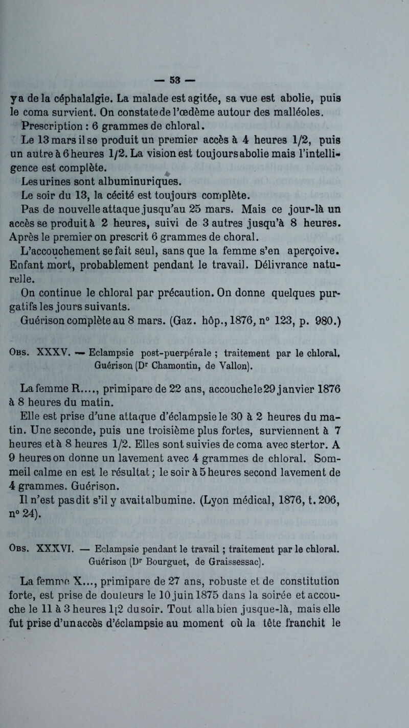 y a delà céphalalgie. La malade est agitée, sa vue est abolie, puis le coma survient. On constate de l’œdème autour des malléoles. Prescription : 6 grammes de chloral. Le 13 mars il se produit un premier accès à 4 heures 1/2, puis un autre à 6 heures 1/2. La vision est toujours abolie mais l’intelli- gence est complète. Les urines sont albuminuriques. Le soir du 13, la cécité est toujours complète. Pas de nouvelle attaque jusqu’au 25 mars. Mais ce jour-là un accès se produit à 2 heures, suivi de 3 autres jusqu’à 8 heures. Après le premier on prescrit 6 grammes de choral. L’accouchement se fait seul, sans que la femme s’en aperçoive. Enfant mort, probablement pendant le travail. Délivrance natu- relle. On continue le chloral par précaution. On donne quelques pur- gatifs les jours suivants. Guérison complète au 8 mars. (Gaz. hôp.,1876, n° 123, p. 980.) Obs. XXXV. — Eclampsie post-puerpérale ; traitement par le chloral. Guérison (Dr Chamontin, de Vallon). Lafemme R...., primipare de 22 ans, accouche le 29 janvier 1876 à 8 heures du matin. Elle est prise d’une attaque d’éclampsie le 30 à 2 heures du ma- tin. Une seconde, puis une troisième plus fortes, surviennent à 7 heures et à 8 heures 1/2. Elles sont suivies de coma avec stertor. A 9 heures on donne un lavement avec 4 grammes de chloral. Som- meil calme en est le résultat ; le soir à 5 heures second lavement de 4 grammes. Guérison. Il n’est pas dit s’il y avaitalbumine. (Lyon médical, 1876, t. 206, n° 24). Obs. XXXVI. — Eclampsie pendant le travail ; traitement par le chloral. Guérison (Dr Bourguet, de Graissessac). La femme X..., primipare de 27 ans, robuste et de constitution forte, est prise de douleurs le 10 juin 1875 dans la soirée et accou- che le 11 à 3 heures 1[2 dusoir. Tout alla bien jusque-là, mais elle fut prise d’un accès d’éclampsie au moment où la tête franchit le