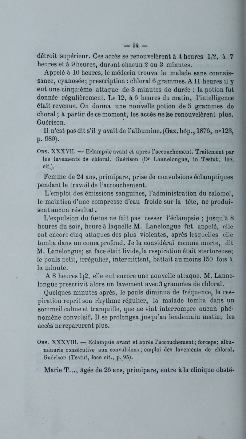 détroit supérieur. Ces accès se renouvelèrent à 4 heures 1/2, à 7 heures et à 9 heures, durant chacun 2 ou 3 minutes. Appelé à 10 heures, le médecin trouva la malade sans connais- sance, cyanosée; prescription : chloral 6 grammes. A11 heures il y eut une cinquième attaque de 3 minutes de durée : la potion fut donnée régulièrement. Le 12, à 6 heures du matin, l’intelligence était revenue. On donna une nouvelle potion de 5 grammes de choral ; à partir de ce moment, les accès neise renouvelèrent plus. Guérison. Il n’est pas dit s’il y avait de l’albumine. (Gaz. hôp., 1876, n°123, p. 980). Obs. XXXVII. — Eclampsie avant et après l’accouchement. Traitement par les lavements de chloral. Guérison (Dr Lannelongue, in Testut, loc. cit.). Femme de 24 ans, primipare, prise de convulsions éclamptiques pendant le travail de l’accouchement. L’emploi des émissions sanguines, l’administration du calomel, le maintien d’une compresse d’eau froide sur la tête, ne produi- sent aucun résultat. L’expulsion du fœtus ne fait pas cesser l’éclampsie ; jusqu’à 8 heures du soir, heure à laquelle M. Lanelongue fut appelé, elle eut encore cinq attaques des plus violentes, après lesquelles elle tomba dans un coma profond. Je la considérai comme morte, dit M. Lanelongue; sa face était livide,la respiration était stertoreuse; le pouls petit, irrégulier, intermittent, battait au moins 150 fois à la minute. A 8 heures 1{2, elle eut encore une nouvelle attaque. M. Lanne- longue prescrivit alors un lavement avec3 grammes de chloral. Quelques minutes après, le pouls diminua de fréquence, la res- piration reprit son rhythme régulier, la malade tomba dans un sommeil calme et tranquille, que ne vint interrompre aucun phé- nomène convulsif. Il se prolongea jusqu’au lendemain matin; les accès ne reparurent plus. Obs. XXXVIII. — Eclampsie avant et après T accouchement; forceps; albu- minurie consécutive aux convulsions ; emploi des lavements de chloral. Guérison (Testut, loco cit., p. 95). Marie T..., âgée de 26 ans, primipare, entre à la clinique obsté-