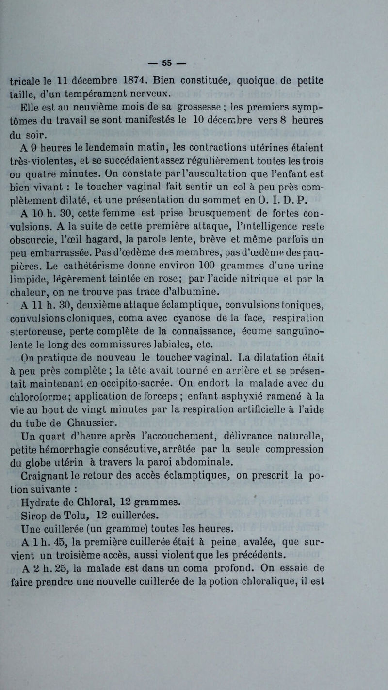 tricale le 11 décembre 1874. Bien constituée, quoique de petite taille, d’un tempérament nerveux. Elle est au neuvième mois de sa grossesse ; les premiers symp- tômes du travail se sont manifestés le 10 décembre vers 8 heures du soir. A 9 heures le lendemain matin, les contractions utérines étaient très-violentes, et se succédaient assez régulièrement toutes les trois ou quatre minutes. On constate par l’auscultation que l’enfant est bien vivant : le toucher vaginal fait sentir un col à peu près com- plètement dilaté, et une présentation du sommet en O. I. D. P. A 10 h. 30, cette femme est prise brusquement de fortes con- vulsions. A la suite de cette première attaque, l’intelligence reste obscurcie, l’œil hagard, la parole lente, brève et même parfois un peu embarrassée. Pas d’œdème des membres, pas d’œdème des pau- pières. Le cathétérisme donne environ 100 grammes d’une urine limpide, légèrement teintée en rose; par l’acide nitrique et par la chaleur, on ne trouve pas trace d’albumine. A 11 h. 30, deuxième attaque éclamptique, convulsions toniques, convulsions cloniques, coma avec cyanose delà face, respiration stertoreuse, perte complète de la connaissance, écume sanguino- lente le long des commissures labiales, etc. On pratique de nouveau le toucher vaginal. La dilatation était à peu près complète ; la tête avait tourné en arrière et se présen- tait maintenant en occipito-sacrée. On endort la malade avec du chloroforme; application de forceps ; enfant asphyxié ramené à la vie au bout de vingt minutes par la respiration artificielle à l’aide du tube de Ghaussier. Un quart d’heure après l’accouchement, délivrance naturelle, petite hémorrhagie consécutive, arrêtée par la seule compression du globe utérin à travers la paroi abdominale. Craignant le retour des accès éclamptiques, on prescrit la po- tion suivante : Hydrate de Chloral, 12 grammes. Sirop de Tolu, 12 cuillerées. Une cuillerée (un gramme) toutes les heures. A 1 h. 45, la première cuillerée était à peine avalée, que sur- vient un troisième accès, aussi violent que les précédents. A 2 h. 25, la malade est dans un coma profond. On essaie de faire prendre une nouvelle cuillerée de la potion chloralique, il est