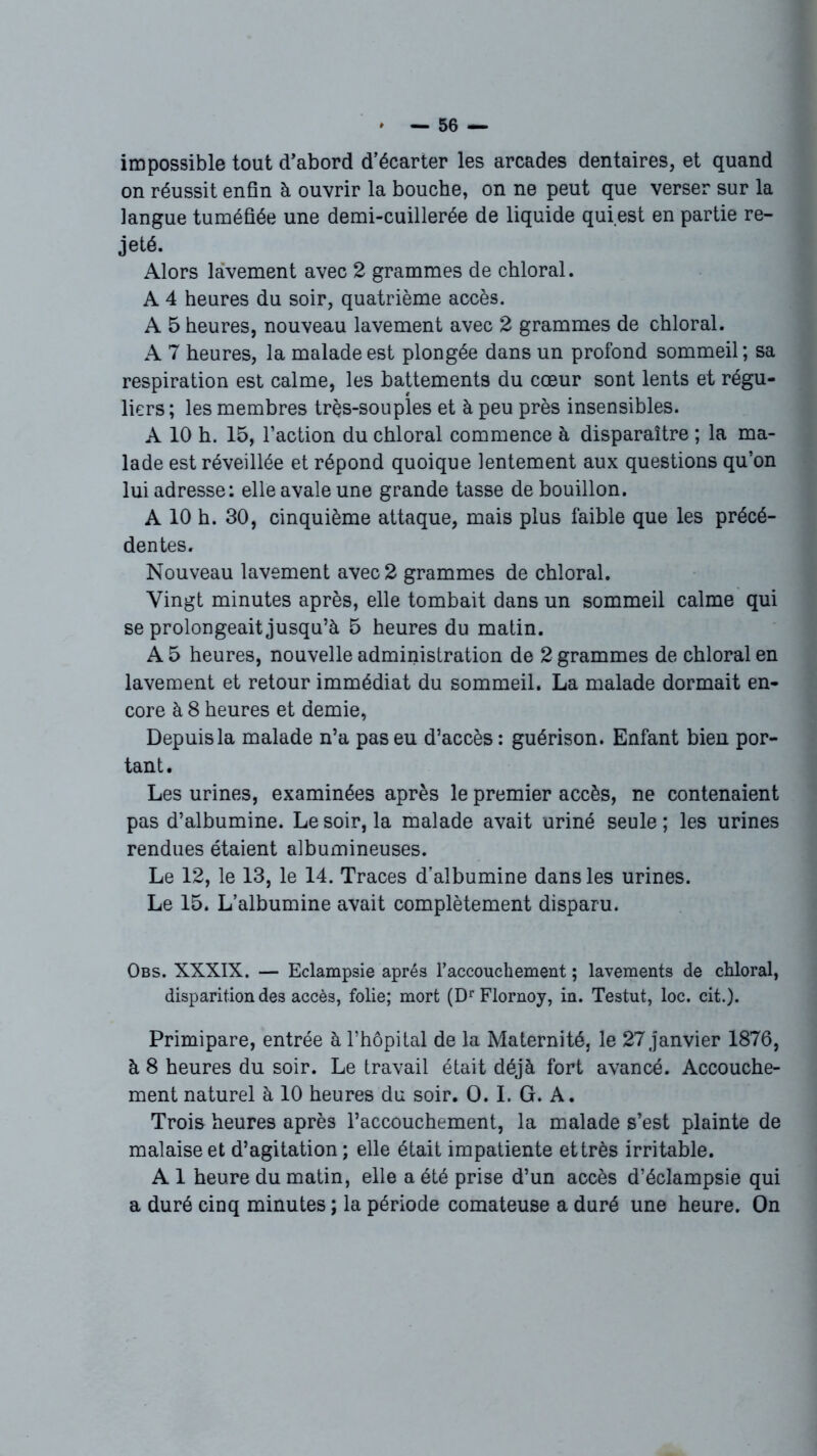 impossible tout d’abord d’écarter les arcades dentaires, et quand on réussit enfin à ouvrir la bouche, on ne peut que verser sur la langue tuméfiée une demi-cuillerée de liquide qui.est en partie re- jeté. Alors lavement avec 2 grammes de chloral. A 4 heures du soir, quatrième accès. A 5 heures, nouveau lavement avec 2 grammes de chloral. A 7 heures, la malade est plongée dans un profond sommeil ; sa respiration est calme, les battements du cœur sont lents et régu- liers ; les membres très-souples et à peu près insensibles. A 10 h. 15, l’action du chloral commence à disparaître ; la ma- lade est réveillée et répond quoique lentement aux questions qu’on lui adresse: elle avale une grande tasse de bouillon. A 10 h. 30, cinquième attaque, mais plus faible que les précé- dentes. Nouveau lavement avec 2 grammes de chloral. Vingt minutes après, elle tombait dans un sommeil calme qui se prolongeait jusqu’à 5 heures du matin. A 5 heures, nouvelle administration de 2 grammes de chloral en lavement et retour immédiat du sommeil. La malade dormait en- core à 8 heures et demie, Depuis la malade n’a pas eu d’accès : guérison. Enfant bien por- tant. Les urines, examinées après le premier accès, ne contenaient pas d’albumine. Le soir, la malade avait uriné seule ; les urines rendues étaient albumineuses. Le 12, le 13, le 14. Traces d’albumine dans les urines. Le 15. L’albumine avait complètement disparu. Obs. XXXIX. — Eclampsie après l'accouchement ; lavements de chloral, disparition des accès, folie; mort (Dr Flornoy, in. Testut, loc. cit.). Primipare, entrée à l’hôpital de la Maternité, le 27 janvier 1876, à 8 heures du soir. Le travail était déjà fort avancé. Accouche- ment naturel à 10 heures du soir. O. I. G. A. Troi& heures après l’accouchement, la malade s’est plainte de malaise et d’agitation ; elle était impatiente et très irritable. A 1 heure du matin, elle a été prise d’un accès d’éclampsie qui a duré cinq minutes ; la période comateuse a duré une heure. On