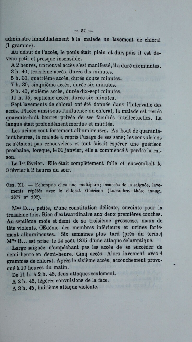 administre immédiatement à la malade un lavement de chloral (1 gramme). Au début de l’accès, le pouls était plein et dur, puis il est de- venu petit et presque insensible. A 2 heures, un nouvel accès s’est manifesté, il a duré dix minutes. 3 h. 40, troisième accès, durée dix minutes. 5 h. 30, quatrième accès, durée douze minutes. 7 h. 30, cinquième accès, durée six minutes. 9 h. 40, sixième accès, durée dix-sept minutes. Il h. 15, septième accès, durée six minutes. Sept lavements de chloral ont été donnés dans l’intervalle des accès. Placée ainsi sous l’influence du chloral, la malade est restée quarante-huit heures privée de ses facultés intellectuelles. La langue était profondément mordue et mutilée. Les urines sont fortement albumineuses. Au bout de quarante- huit heures, la malade a repris l’usage de ses sens; les convulsions ne s’étaient pas renouvelées et tout faisait espérer une guérison prochaine, lorsque, le 31 janvier, elle a commencé à perdre la rai- son. Le 1er février. Elle était complètement folle et succombait le 3 février à 2 heures du soir. Obs. XL. — Eclampsie chez une multipare ; insuccès de la saignée, lave- ments répétés avec le chloral. Guérison (Lacambre, thèse inaug. 1877 n° 102). Mme D..., petite, d’une constitution délicate, enceinte pour la troisième fois. Rien d’extraordinaire aux deux premières couches. Au septième mois et demi de sa troisième grossesse, maux de tête violents. OEdème des membres inférieurs et urines forte- ment albumineuses. Six semaines plus tard (près du terme) Mm* B... est prise le 14 août 1875 d’une attaque éclamptique. Large saignée n’empêchant pas les accès de se succéder de demi-heure en demi-heure. Cinq accès. Alors lavement avec 4 grammes de chloral. Après le sixième accès, accouchement provo- qué à 10 heures du matin. De 11 h. à 2 h. 45, deux attaques seulement. A 2 h. 45, légères convulsions de la face. A 3 h. 45, huitième attaque violente*