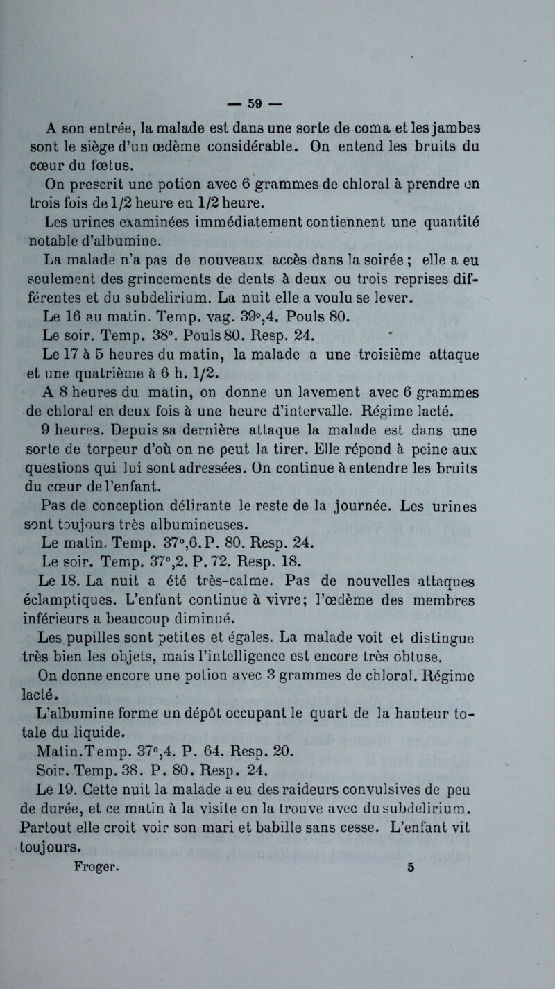 A son entrée, la malade est dans une sorte de coma et les jambes sont le siège d’un œdème considérable. On entend les bruits du cœur du fœtus. On prescrit une potion avec 6 grammes de chloral à prendre on trois fois de 1/2 heure en 1/2 heure. Les urines examinées immédiatement contiennent une quantité notable d’albumine. La malade n’a pas de nouveaux accès dans la soirée ; elle a eu seulement des grincements de dents à deux ou trois reprises dif- férentes et du subdelirium. La nuit elle a voulu se lever. Le 16 au matin. Temp. vag. 39°,4. Pouls 80. Le soir. Temp. 38°. Pouls80. Resp. 24. Le 17 à 5 heures du matin, la malade a une troisième attaque et une quatrième à 6 h. 1/2. A 8 heures du matin, on donne un lavement avec 6 grammes de chloral en deux fois à une heure d’intervalle. Régime lacté. 9 heures. Depuis sa dernière attaque la malade est dans une sorte de torpeur d’où on ne peut la tirer. Elle répond à peine aux questions qui lui sont adressées. On continue à entendre les bruits du cœur de l’enfant. Pas de conception délirante le reste de la journée. Les urines sont toujours très albumineuses. Le matin. Temp. 37°,6.P. 80. Resp. 24. Le soir. Temp. 37°,2. P. 72. Resp. 18. Le 18. La nuit a été très-calme. Pas de nouvelles attaques éclamptiques. L’enfant continue à vivre; l’œdème des membres inférieurs a beaucoup diminué. Les pupilles sont petites et égales. La malade voit et distingue très bien les objets, mais l’intelligence est encore très obtuse. On donne encore une potion avec 3 grammes de chloral. Régime lacté. L’albumine forme un dépôt occupant le quart de la hauteur to- tale du liquide. Matin.Temp. 37°,4. P. 64. Resp. 20. Soir. Temp. 38. P. 80. Resp. 24. Le 19. Cette nuit la malade a eu des raideurs convulsives de peu de durée, et ce matin à la visite on la trouve avec du subdelirium. Partout elle croit voir son mari et babille sans cesse. L’enfant vit toujours. Froger. 5