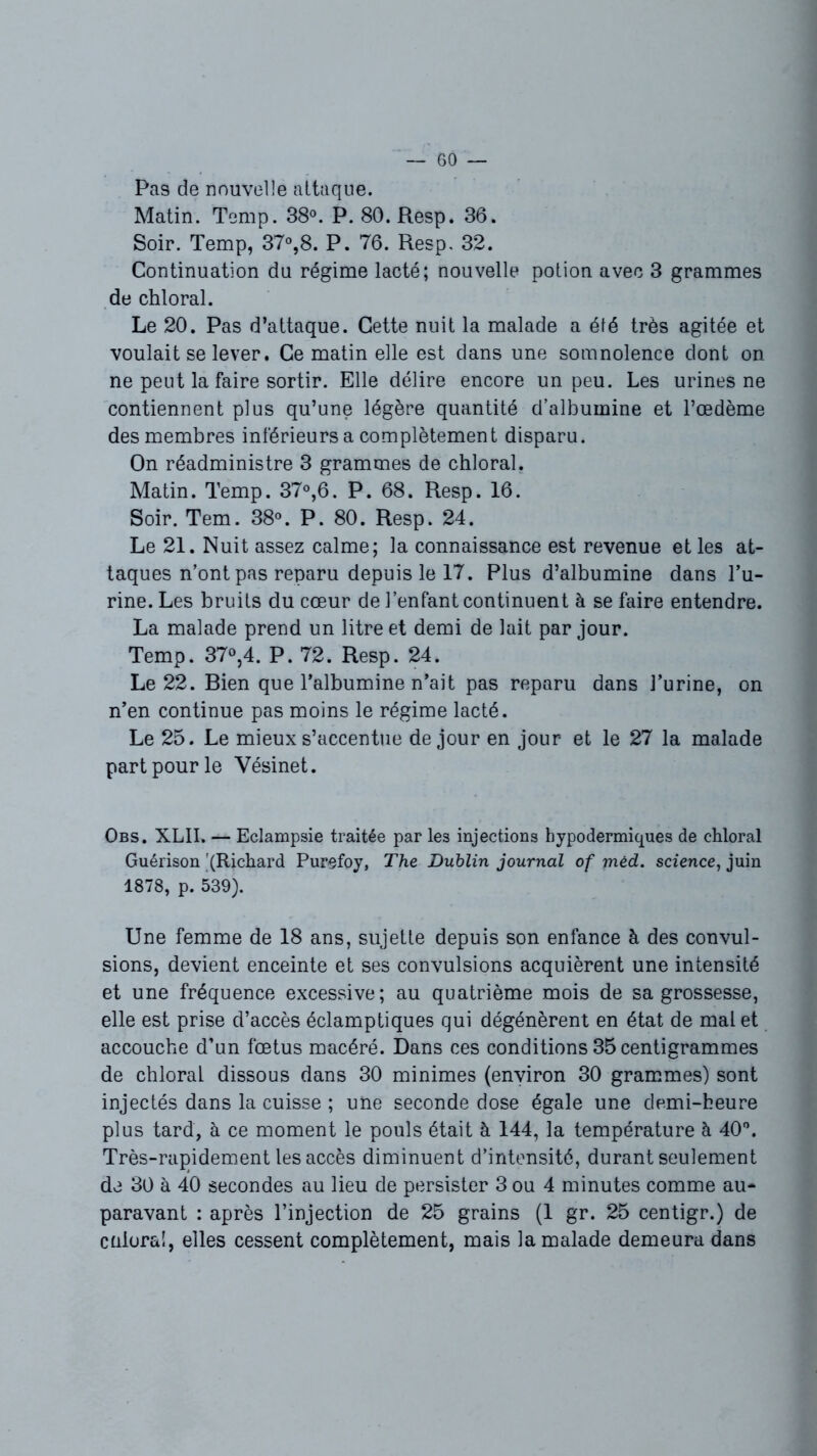 Pas de nouvelle attaque. Matin. Temp. 38°. P. 80. Resp. 36. Soir. Temp, 37°,8. P. 76. Resp, 32. Continuation du régime lacté; nouvelle potion avec 3 grammes de chloral. Le 20. Pas d’attaque. Cette nuit la malade a été très agitée et voulait se lever. Ce matin elle est dans une somnolence dont on ne peut la faire sortir. Elle délire encore un peu. Les urines ne contiennent plus qu’une légère quantité d’albumine et l’œdème des membres inférieurs a complètement disparu. On réadministre 3 grammes de chloral. Matin. Temp. 37°,6. P. 68. Resp. 16. Soir. Tem. 38°. P. 80. Resp. 24. Le 21. Nuit assez calme; la connaissance est revenue et les at- taques n’ont pas reparu depuis le 17. Plus d’albumine dans l’u- rine. Les bruits du cœur de l’enfant continuent à se faire entendre. La malade prend un litre et demi de lait par jour. Temp. 37°,4. P. 72. Resp. 24. Le 22. Bien que l’albumine n’ait pas reparu dans J’urine, on n’en continue pas moins le régime lacté. Le 25. Le mieux s’accentue de jour en jour et le 27 la malade part pour le Vésinet. Obs. XLII. — Eclampsie traitée par les injections hypodermiques de chloral Guérison '(Richard Purefoy, The Dublin journal of mêd. science, juin 1878, p. 539). Une femme de 18 ans, sujette depuis son enfance à des convul- sions, devient enceinte et ses convulsions acquièrent une intensité et une fréquence excessive; au quatrième mois de sa grossesse, elle est prise d’accès éclamptiques qui dégénèrent en état de mal et accouche d’un fœtus macéré. Dans ces conditions 35 centigrammes de chloral dissous dans 30 minimes (environ 30 grammes) sont injectés dans la cuisse ; une seconde dose égale une demi-heure plus tard, à ce moment le pouls était à 144, la température à 40°. Très-rapidement les accès diminuent d’intensité, durant seulement de 30 à 40 secondes au lieu de persister 3 ou 4 minutes comme au- paravant : après l’injection de 25 grains (1 gr. 25 centigr.) de cnloral, elles cessent complètement, mais la malade demeura dans