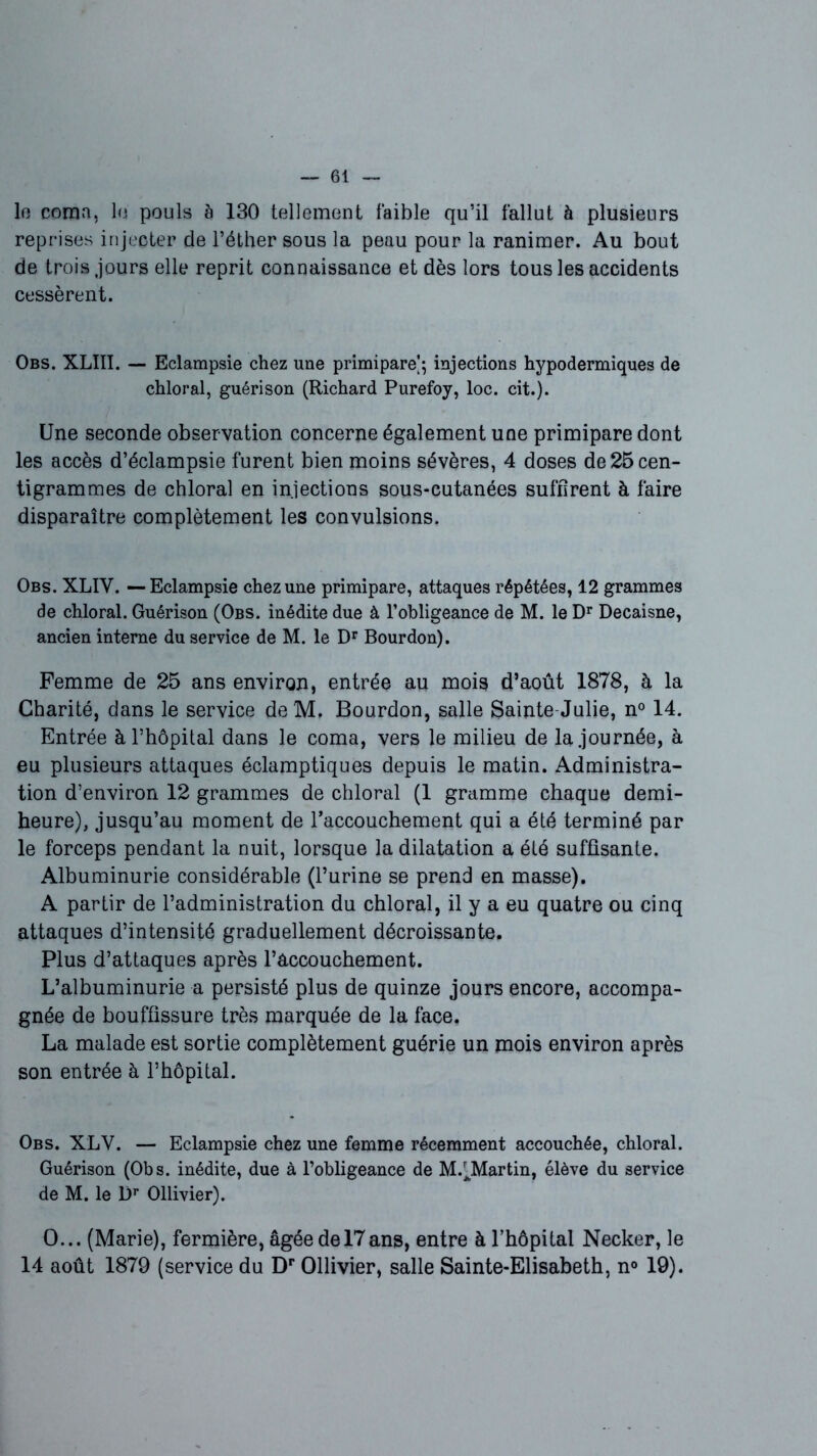 lo coma, lu pouls è 130 tellement faible qu’il fallut à plusieurs reprises injecter de l’éther sous la peau pour la ranimer. Au bout de trois jours elle reprit connaissance et dès lors tous les accidents cessèrent. Obs. XLIII. — Eclampsie chez une primipare]; injections hypodermiques de chloral, guérison (Richard Purefoy, loc. cit.). Une seconde observation concerne également une primipare dont les accès d’éclampsie furent bien moins sévères, 4 doses de 25 cen- tigrammes de chloral en injections sous-cutanées suffirent à faire disparaître complètement les convulsions. Obs. XLIY. — Eclampsie chez une primipare, attaques répétées, 12 grammes de chloral. Guérison (Obs. inédite due à l’obligeance de M. le Dr Decaisne, ancien interne du service de M. le Dr Bourdon). Femme de 25 ans environ, entrée au mois d’août 1878, à la Charité, dans le service deM. Bourdon, salle Sainte Julie, n° 14. Entrée à, l’hôpital dans le coma, vers le milieu de la journée, à eu plusieurs attaques éclamptiques depuis le matin. Administra- tion d’environ 12 grammes de chloral (1 gramme chaque demi- heure), jusqu’au moment de l'accouchement qui a été terminé par le forceps pendant la nuit, lorsque la dilatation a été suffisante. Albuminurie considérable (l’urine se prend en masse). A partir de l’administration du chloral, il y a eu quatre ou cinq attaques d’intensité graduellement décroissante. Plus d’attaques après l’âccouchement. L’albuminurie a persisté plus de quinze jours encore, accompa- gnée de bouffissure très marquée de la face. La malade est sortie complètement guérie un mois environ après son entrée à l’hôpital. Obs. XLV. — Eclampsie chez une femme récemment accouchée, chloral. Guérison (Obs. inédite, due à l’obligeance de M.^Martin, élève du service de M. le l)r Ollivier). O... (Marie), fermière, âgée de 17ans, entre à l’hôpital Necker, le 14 août 1879 (service du Dr Ollivier, salle Sainte-Elisabeth, n° 19).