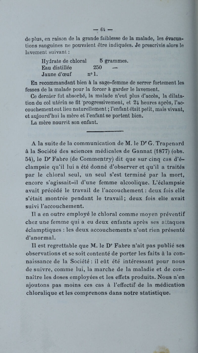 déplus, en raison de la grande faiblesse de la malade, les évacua- tions sanguines ne pouvaient être indiquées* Je prescrivis alors le lavement suivant : Hydrate de chloral 5 grammes. Eau distillée 250 — Jaune d’œuf n°l. En recommandant bien à la sage-femme de serrer fortement les fesses de la malade pour la forcer à garder le lavement. Ce dernier fut absorbé, la malade n’eut plus d’accès, la dilata- tion du col utérin se fit progressivement, et 24 heures après, l’ac- couchement eut lieu naturellement ; l’enfant était petit, mais vivant, et aujourd’hui la mère et l’enfant se portent bien. La mère nourrit son enfant. A la suite de la communication de M. le Dr G. Trapenard à la Société des sciences médicales de Gannat (1877) (obs. 54), le Dr Fabre (de Commentry) dit que sur cinq cas d’é“ clampsie qu’il lui a été donné d’observer et qu’il a traités par le chloral seul, un seul s’est terminé par la mort, encore s’agissait-il d’une femme alcoolique. L’éclampsie avait précédé le travail de l’accouchement : deux fois elle s’était montrée pendant le travail ; deux fois elle avait suivi l’accouchement. Il a en outre employé le chloral comme moyen préventif chez une femme qui a eu deux enfants après ses attaques éclamptiques : les deux accouchements n’ont rien présenté d’anormal. Il est regrettable que M. le Dr Fabre n’ait pas publié ses observations et se soit contenté de porter les faits à la con- naissance de la Société : il eût été intéressant pour nous de suivre, comme lui, la marche de la maladie et de con- naître les doses employées et les effets produits. Nous n’en ajoutons pas moins ces cas à l’effectif de la médication chioralique et les comprenons dans notre statistique.