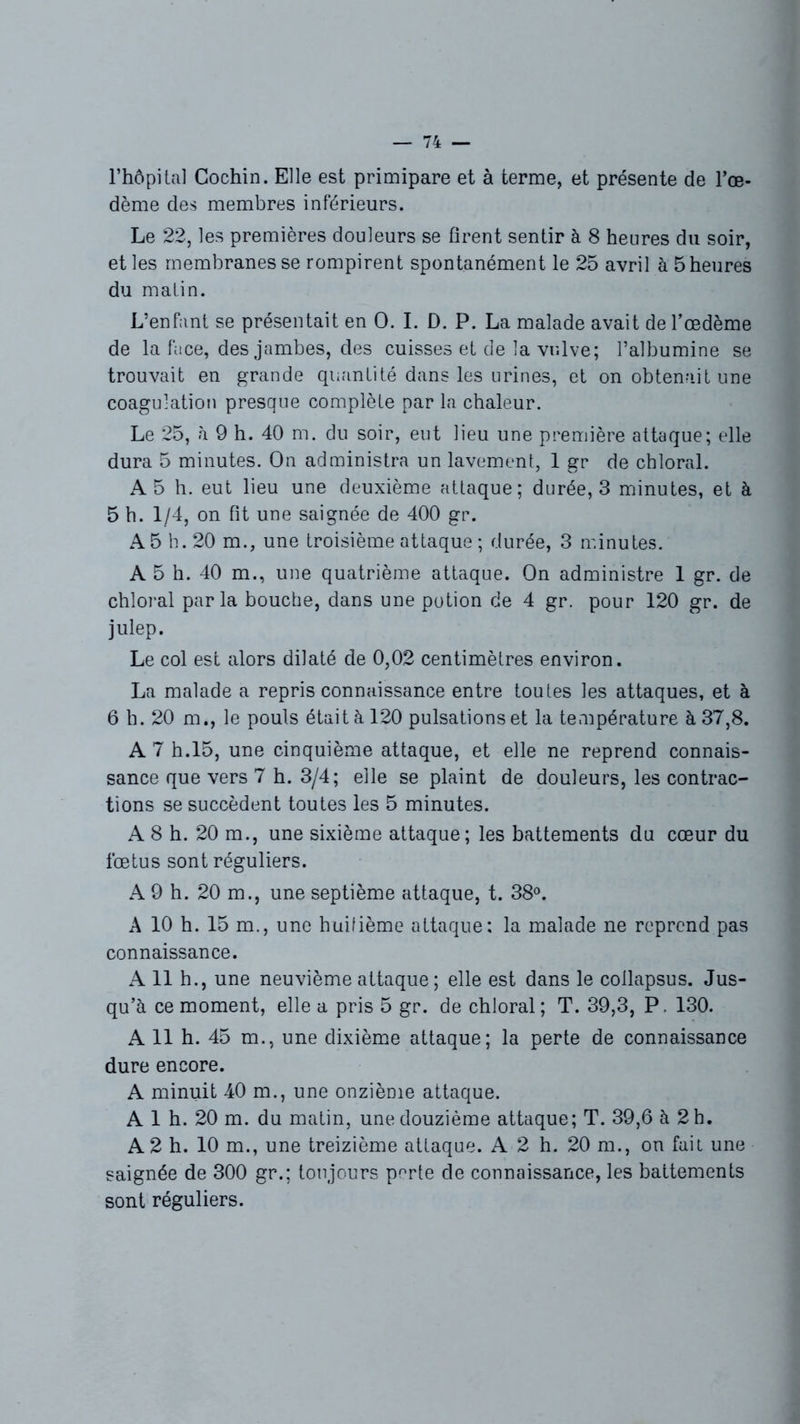 l’hôpital Gochin. Elle est primipare et à terme, et présente de l’œ- dème des membres inférieurs. Le 22, les premières douleurs se firent sentir à 8 heures du soir, et les membranes se rompirent spontanément le 25 avril à 5 heures du matin. L’enfant se présentait en O. I. D. P. La malade avait de l’œdème de la face, des jambes, des cuisses et de la vulve; l’albumine se trouvait en grande quantité dans les urines, et on obtenait une coagulation presque complète par la chaleur. Le 25, à 9 h. 40 m. du soir, eut lieu une première attaque; elle dura 5 minutes. On administra un lavement, 1 gr de chloral. A 5 h. eut lieu une deuxième attaque; durée, 3 minutes, et à 5 h. 1/4, on fit une saignée de 400 gr. A 5 h. 20 m., une troisième attaque ; durée, 3 minutes. A 5 h. 40 m., une quatrième attaque. On administre 1 gr. de chloral parla bouche, dans une potion de 4 gr. pour 120 gr. de julep. Le col est alors dilaté de 0,02 centimètres environ. La malade a repris connaissance entre toutes les attaques, et à 6 h. 20 m., le pouls était à 120 pulsations et la température à 37,8. A 7 h.15, une cinquième attaque, et elle ne reprend connais- sance que vers 7 h. 3/4; elle se plaint de douleurs, les contrac- tions se succèdent toutes les 5 minutes. A 8 h. 20 m., une sixième attaque; les battements du cœur du fœtus sont réguliers. A 9 h. 20 m., une septième attaque, t. 38°. A 10 h. 15 m., une huifième attaque: la malade ne reprend pas connaissance. A 11 h., une neuvième attaque ; elle est dans le collapsus. Jus- qu’à ce moment, elle a pris 5 gr. de chloral; T. 39,3, P. 130. A 11 h. 45 m., une dixième attaque; la perte de connaissance dure encore. A minuit 40 m., une onzième attaque. A 1 h. 20 m. du matin, une douzième attaque; T. 39,6 à 2 h. A 2 h. 10 m., une treizième attaque. A 2 h. 20 m., on fait une saignée de 300 gr.; toujours perte de connaissance, les battements sont réguliers.