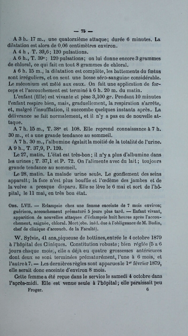 A3 h. 17 m., une quatorzième attaque; durée 6 minutes. La dilatation est alors de 0,06 centimètres environ. A 4 h , T. 39,6; 120 pulsations. A 6 h., T. 39° ; 120 pulsations; on lui donne encore 3 grammes de chloral, ce qui fait en tout 8 grammes de chloral. A 6 h. 15 m., la dilatation est complète, les battements du fœtus sont irréguliers, et on sent une bosse séro-sanguine considérable. Le méconium est mêlé aux eaux. On fait une application de for- ceps et l’accouchement est terminé à 6 h. 20 m. du matin. L’enfant (tille) est vivante et pèse 3,100 gr. Pendant 10 minutes l’enfant respire bien, mais, graduellement, la respiration s’arrête, et, malgré l’insufflation, il succombe quelques instants après. La délivrance se fait normalement, et il n’y a pas eu de nouvelle at- taque. A 7 h. 15 m., T. 38° et 108. Elle reprend connaissance à 7 h. 30 m., et a une grande tendance au sommeil. A 7 h. 30 m., l’albumine égalaitla moitié de la totalité de l’urine. A 9 h., T. 37,9, P. 120. Le 27, matin. L’état est très-bon ; il n’y a plus d’albumine dans les urines; T. 37,1 et P. 72. On l’alimente avec du lait; toujours grande tendance au sommeil. Le 28, matin. La malade urine seule. Le gonflement des seins apparaît; la face n’est plus bouffie et l’œdème des jambes et de la vulve a presque disparu. Elle se lève le 6 mai et sort de l’hô- pital, le 11 mai, en très bon état. Obs. LVII. — Eclampsie chez une femme enceinte de 7 mois environ; guérison, accouchement prématuré 5 jours plus tard. — Enfant vivant, apparition de nouvelles attaques d’éclampsie huit heures après l’accou- chement, saignée, chloral. Mort (obs. inéd. due à l’obligeance deM. Budin, chef de clinique d’accouch. de la Faculté). W. Sylvie, 41 ans,piqueuse de bottines,entrée le 4 octobre 1879 à l’hôpital des Cliniques. Constitution robuste; bien réglée (5 a6 jours chaque mois;, elle a déjà eu quatre grossesses antérieures dont deux se sont terminées prématurément, l’une à 6 mois, et l’autre à 7. — Les dernières règles sont apparues le 1er février 1879, elle serait donc enceinte d’environ 8 mois. Cette femme a été reçue dans le service le samedi 4 octobre dans l’après-midi. Elle est venue seule à l’hôpital; elle paraissait peu Froger. 6