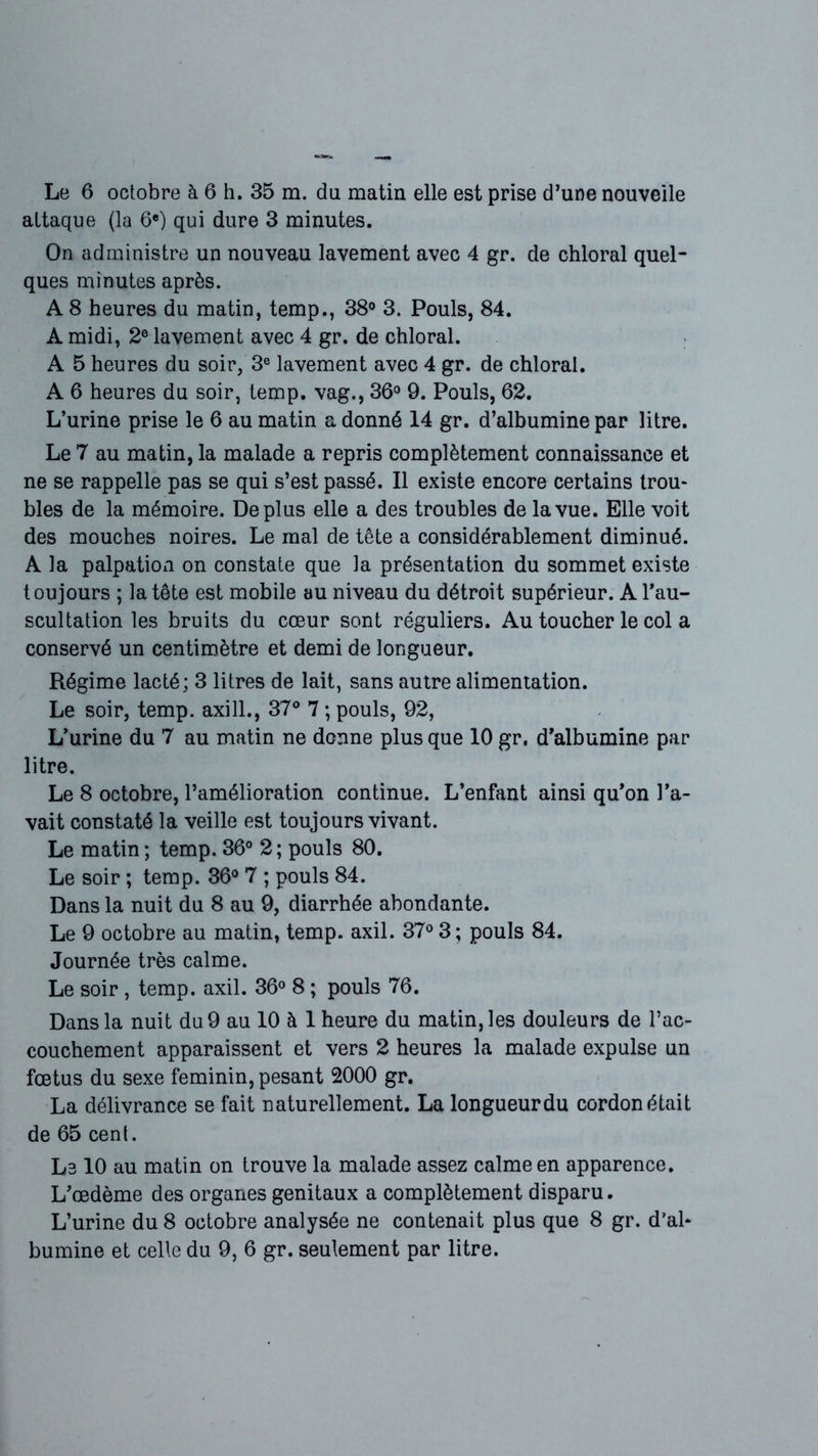 attaque (la 6e) qui dure 3 minutes. On administre un nouveau lavement avec 4 gr. de chloral quel- ques minutes après. A 8 heures du matin, temp., 38° 3. Pouls, 84. A midi, 2e lavement avec 4 gr. de chloral. A 5 heures du soir, 3e lavement avec 4 gr. de chloral. A 6 heures du soir, temp. vag., 36° 9. Pouls, 62. L’urine prise le 6 au matin a donné 14 gr. d’albumine par litre. Le 7 au matin, la malade a repris complètement connaissance et ne se rappelle pas se qui s’est passé. Il existe encore certains trou- bles de la mémoire. Déplus elle a des troubles de la vue. Elle voit des mouches noires. Le mal de tête a considérablement diminué. A la palpation on constate que la présentation du sommet existe toujours ; la tête est mobile au niveau du détroit supérieur. A l’au- scultation les bruits du cœur sont réguliers. Au toucher le col a conservé un centimètre et demi de longueur. Régime lacté; 3 litres de lait, sans autre alimentation. Le soir, temp. axill., 37° 7 ; pouls, 92, L’urine du 7 au matin ne donne plus que 10 gr. d’albumine par litre. Le 8 octobre, l’amélioration continue. L’enfant ainsi qu’on l’a- vait constaté la veille est toujours vivant. Le matin ; temp. 36° 2 ; pouls 80. Le soir ; temp. 36° 7 ; pouls 84. Dans la nuit du 8 au 9, diarrhée abondante. Le 9 octobre au matin, temp. axil. 37° 3; pouls 84. Journée très calme. Le soir , temp. axil. 36° 8 ; pouls 76. Dans la nuit du 9 au 10 à 1 heure du matin, les douleurs de l’ac- couchement apparaissent et vers 2 heures la malade expulse un fœtus du sexe féminin, pesant 2000 gr. La délivrance se fait naturellement. La longueur du cordon était de 65 cent. Le 10 au matin on trouve la malade assez calme en apparence. L’œdème des organes génitaux a complètement disparu. L’urine du 8 octobre analysée ne contenait plus que 8 gr. d’al- bumine et celle du 9, 6 gr. seulement par litre.