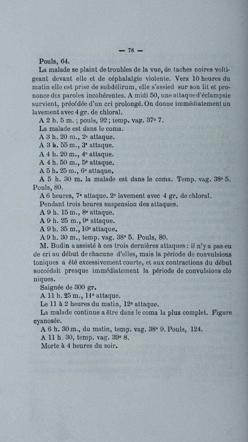 Pouls, 64. La malade se plaint de troubles de la vue, de taches noires volti- geant devant elle et de céphalalgie violente. Vers 10 heures du matin elle est prise de subdélirum, elle s’assied sur son lit et pro- nonce des paroles incohérentes. A midi 50, une attaque d’éclampsie survient, précédée d’un cri prolongé. On donne immédiatement un lavement avec 4 gr. de chloral. A 2 h. 5 m. ; pouls, 92 ; temp. vag. 37° 7. La malade est dans le coma. A 3 h. 20 m., 2e attaque. À 3 h. 55 m., 3e attaque. A 4 h. 20 m., 4e attaque. A 4 h. 50 m., 5® attaque. A 5 h. 25 m., 6° attaque. A 5 h. 30 m. la malade est dans le coma. Temp. vag. 38° 5. Pouls, 80. A 6 heures, 7e attaque. 2® lavement avec 4 gr. de chloral. Pendant trois heures suspension des attaques. A 9 h. 15 m., 8° attaque. A 9 h. 25 m., 9e attaque. A 9 h. 35 m., 10° attaque. A 9 h. 30 m., temp. vag. 38° 5. Pouls, 80. M. Budin a assisté à ces trois dernières attaques : il n’y a pas eu de cri au début de chacune d’elles, mais la période de convulsions toniques a été excessivement courte, et aux contractions du début succédait presque immédiatement la période de convulsions cio niques. Saignée de 300 gr. A 11 h. 25 m., IIe attaque. Le 11 à 2 heures du matin, 12e attaque. La malade continue a être dans le coma la plus complet. Figure cyanosée. A 6 h. 30 m., du matin, temp. vag. 38° 9. Pouls, 124. A 11 h, 30, temp. vag. 39° 8. Morte à 4 heures du soir.