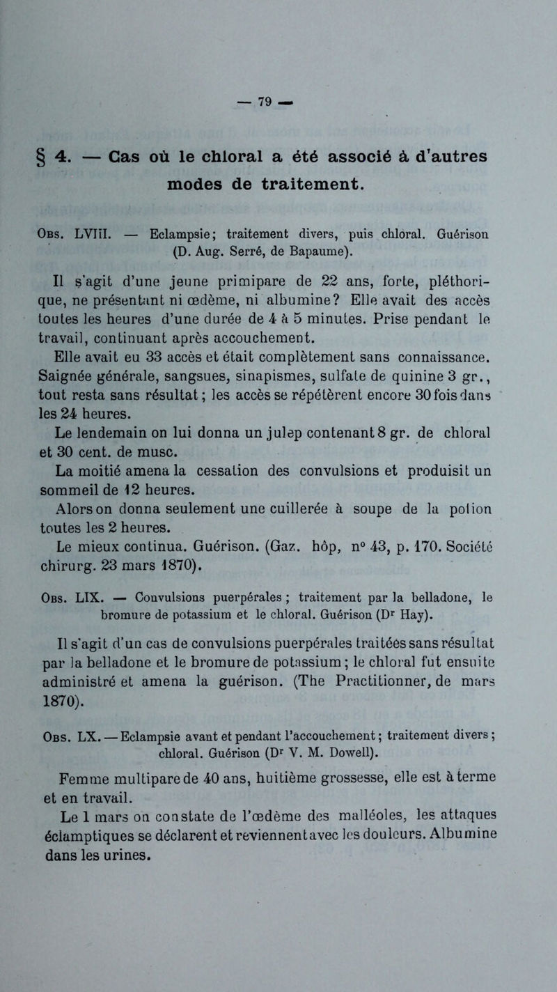 §4. — Cas où le chloral a été associé à, d’autres modes de traitement. Obs. LVIïI. — Eclampsie; traitement divers, puis chloral. Guérison (D. Aug. Serré, de Bapaume). Il s’agit d’une jeune primipare de 22 ans, forte, pléthori- que, ne présentant ni œdème, ni albumine? Elle avait des accès toutes les heures d’une durée de 4 h 5 minutes. Prise pendant le travail, continuant après accouchement. Elle avait eu 33 accès et était complètement sans connaissance. Saignée générale, sangsues, sinapismes, sulfate de quinine 3 gr., tout resta sans résultat ; les accès se répétèrent encore 30 fois dans les 24 heures. Le lendemain on lui donna un julep contenants gr. de chloral et 30 cent, de musc. La moitié amena la cessation des convulsions et produisit un sommeil de 12 heures. Alors on donna seulement une cuillerée à soupe de la poiion toutes les 2 heures. Le mieux continua. Guérison. (Gaz. hôp, n° 43, p. 170. Société chirurg. 23 mars 1870). Obs. LIX. — Convulsions puerpérales ; traitement par la belladone, le bromure de potassium et le chloral. Guérison (Dr Hay). Il s'agit d’un cas de convulsions puerpérales traitées sans résultat par la belladone et le bromure de potassium; le chloral fut ensuite administré et amena la guérison. (The Practitionner, de mars 1870). Obs. LX. — Eclampsie avant et pendant l’accouchement ; traitement divers ; chloral. Guérison (Dr Y. M. Dowell). Femme multipare de 40 ans, huitième grossesse, elle est à terme et en travail. Le 1 mars on constate de l’œdème des malléoles, les attaques éclamptiques se déclarent et reviennent avec les douleurs. Albumine dans les urines.