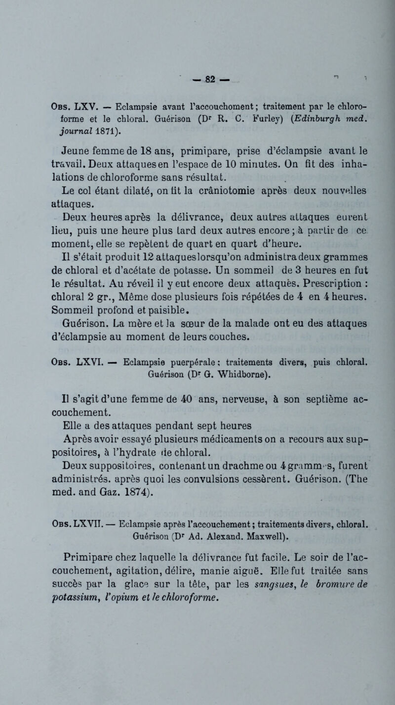 Obs. LXV. — Eclampsie avant raccouchoment ; traitement par le chloro- forme et le chloral. Guérison (Dr R. C. Furley) (Edinburgh med. journal 1871). Jeune femme de 18 ans, primipare, prise d’éclampsie avant le travail. Deux attaques en l’espace de 10 minutes. On fit des inha- lations de chloroforme sans résultat. Le col étant dilaté, on tit la craniotomie après deux nouvelles attaques. Deux heures après la délivrance, deux autres attaques eurent lieu, puis une heure plus tard deux autres encore ; à partir de ce moment, elle se repètent de quart en quart d’heure. Il s’était produit 12 attaqueslorsqu’on administra deux grammes de chloral et d’acétate de potasse. Un sommeil de 3 heures en fut le résultat. Au réveil il y eut encore deux attaqués. Prescription : chloral 2 gr., Même dose plusieurs fois répétées de 4 en 4 heures. Sommeil profond et paisible. Guérison. La mère et la sœur de la malade ont eu des attaques d’éclampsie au moment de leurs couches. Obs. LXVI. — Eclampsie puerpérale ; traitements divers, puis chloral. Guérison (Dr G. Whidborne). Il s’agit d’une femme de 40 ans, nerveuse, à son septième ac- couchement. Elle a des attaques pendant sept heures Après avoir essayé plusieurs médicaments on a recours aux sup- positoires, à l’hydrate de chloral. Deux suppositoires, contenant un drachme ou 4 grammes, furent administrés, après quoi les convulsions cessèrent. Guérison. (The med. and Gaz. 1874). Obs. LXVIT. — Eclampsie après l’accouchement ; traitements divers, chloral. Guérison (Dr Ad. Alexand. Maxwell). Primipare chez laquelle la délivrance fut facile. Le soir de l’ac- couchement, agitation, délire, manie aiguë. Elle fut traitée sans succès par la glace sur la tête, par les sangsues, le bromure de potassium, l'opium et le chloroforme.