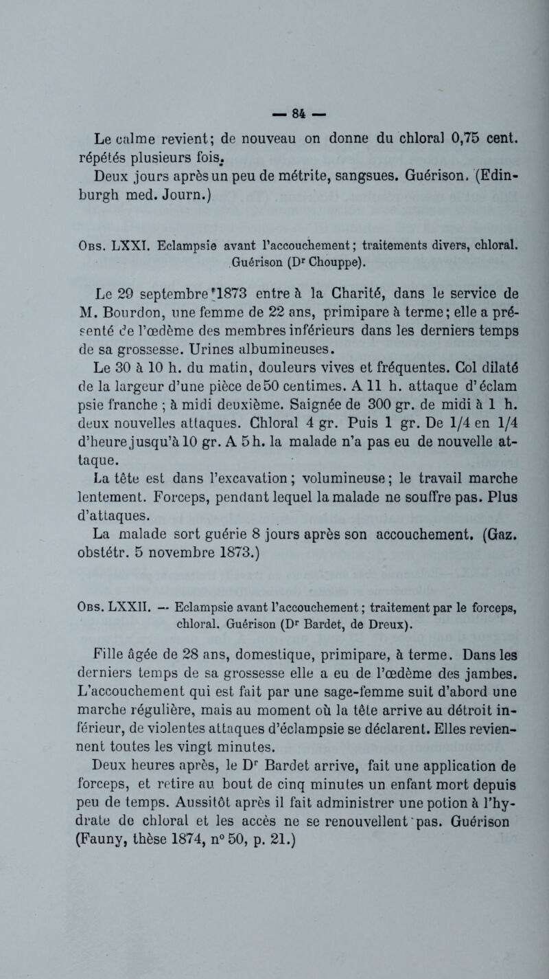 Le calme revient; de nouveau on donne du chloral 0,75 cent, répétés plusieurs fois,. Deux jours après un peu de métrite, sangsues. Guérison. (Edin- burgh med. Journ.) Obs. LXXI. Eclampsie avant l’accouchement ; traitements divers, chloral. Guérison (Dr Chouppe). Le 29 septembre -1873 entre à la Charité, dans le service de M. Bourdon, une femme de 22 ans, primipare à terme; elle a pré- senté de l’oedème des membres inférieurs dans les derniers temps de sa grossesse. Urines albumineuses. Le 30 à 10 h. du matin, douleurs vives et fréquentes. Col dilaté de la largeur d’une pièce de50 centimes. A 11 h. attaque d’éclam psie franche ; à midi deuxième. Saignée de 300 gr. de midi à 1 h. deux nouvelles attaques. Chloral 4 gr. Puis 1 gr. De 1/4 en 1/4 d’heure jusqu’à 10 gr. A 5 h. la malade n’a pas eu de nouvelle at- taque. La tête est dans l’excavation ; volumineuse ; le travail marche lentement. Forceps, pendant lequel la malade ne souffre pas. Plus d’attaques. La malade sort guérie 8 jours après son accouchement. (Gaz. obstétr. 5 novembre 1873.) Obs. LXX1I. — Eclampsie avant l’accouchement ; traitement par le forceps, chloral. Guérison (Dr Bardet, de Dreux). Fille âgée de 28 ans, domestique, primipare, à terme. Dans les derniers temps de sa grossesse elle a eu de l’œdème des jambes. L’accouchement qui est fait par une sage-femme suit d’abord une marche régulière, mais au moment où la tête arrive au détroit in- férieur, de violentes attaques d’éclampsie se déclarent. Elles revien- nent toutes les vingt minutes. Deux heures après, le Dr Bardet arrive, fait une application de forceps, et retire au bout de cinq minutes un enfant mort depuis peu de temps. Aussitôt après il fait administrer une potion à l’hy- drate de chloral et les accès ne se renouvellent pas. Guérison (Fauny, thèse 1874, n°50, p. 21.)