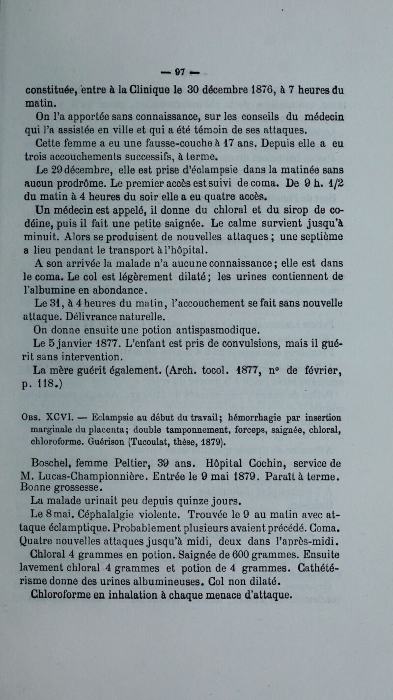 constituée, entre à la Clinique le 30 décembre 1876, à 7 heures du matin. On l’a apportée sans connaissance, sur les conseils du médecin qui ]’a assistée en ville et qui a été témoin de ses attaques. Cette femme a eu une fausse-couche à 17 ans. Depuis elle a eu trois accouchements successifs, à terme. Le 29 décembre, elle est prise d’éclampsie dans la matinée sans aucun prodrome. Le premier accès est suivi de coma. De 9 h. 1/2 du matin à 4 heures du soir elle a eu quatre accès. Un médecin est appelé, il donne du chloral et du sirop de co- déine, puis il fait une petite saignée. Le calme survient jusqu’à minuit. Alors se produisent de nouvelles attaques ; une septième a lieu pendant le transport à l’hôpital. A son arrivée la malade n’a aucune connaissance ; elle est dans le coma. Le col est légèrement dilaté ; les urines contiennent de l’albumine en abondance. Le 31, à 4 heures du matin, l’accouchement se fait sans nouvelle attaque. Délivrance naturelle. On donne ensuite une potion antispasmodique. Le 5 janvier 1877. L’enfant est pris de convulsions, mai3 il gué- rit sans intervention. La mère guérit également. (Arch. tocol. 1877, n° de février, p. 118.) Obs. XCVI. — Eclampsie au début du travail; hémorrhagie par insertion marginale du placenta; double tamponnement, forceps, saignée, chloral, chloroforme. Guérison (Tucoulat, thèse, 1879). Boschel, femme Peltier, 39 ans. Hôpital Gochin, service de M. Lucas-Championnière. Entrée le 9 mai 1879. Paraît à terme. Bonne grossesse. La malade urinait peu depuis quinze jours. Le 8mai. Céphalalgie violente. Trouvée le 9 au matin avec at- taque éclamptique. Probablement plusieurs avaient précédé. Coma. Quatre nouvelles attaques jusqu’à midi, deux dans l’après-midi. Chloral 4 grammes en potion. Saignée de 600 grammes. Ensuite lavement chloral 4 grammes et potion de 4 grammes. Cathété- risme donne des urines albumineuses. Col non dilaté. Chloroforme en inhalation à chaque menace d’attaque.