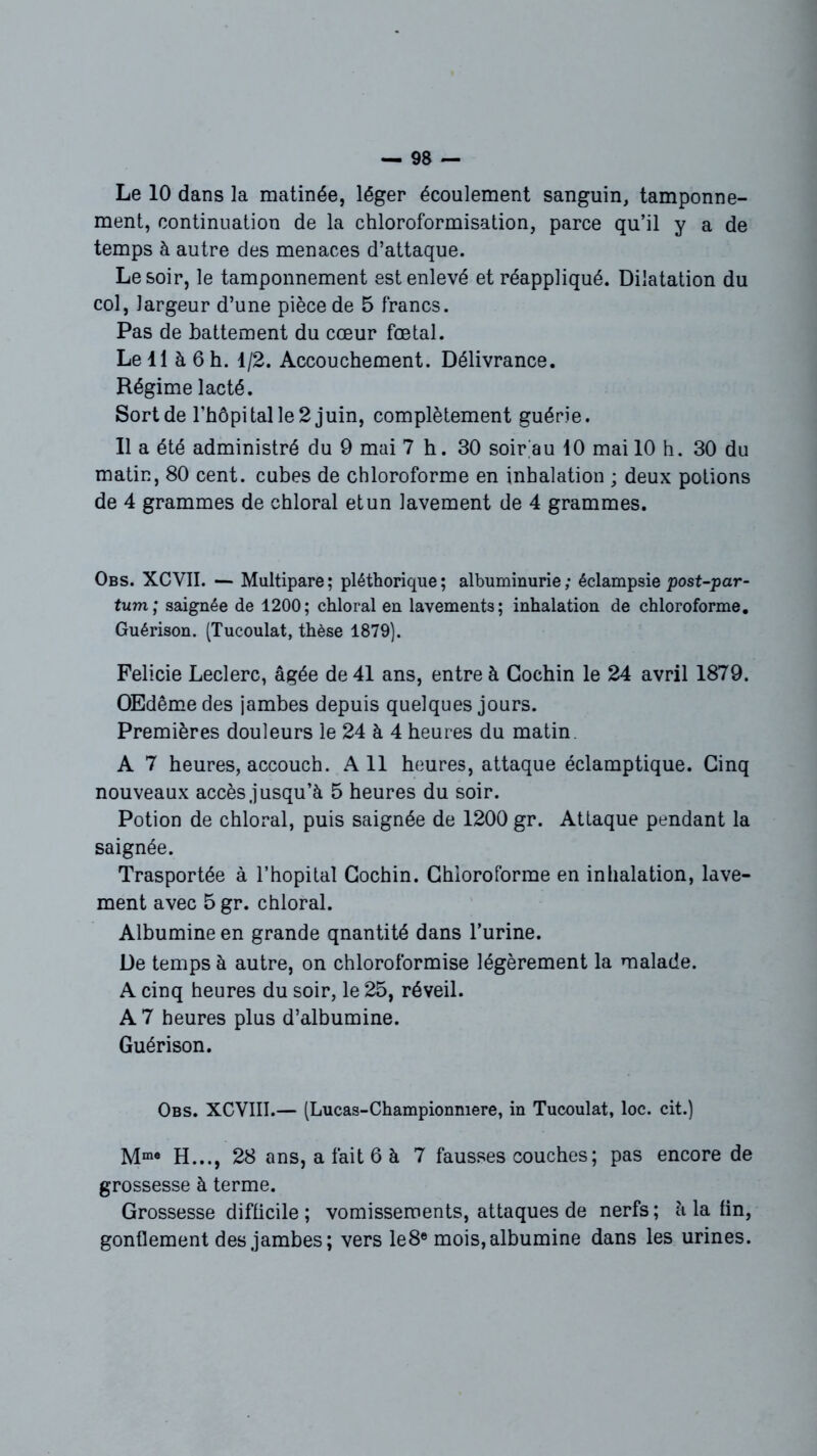 Le 10 dans la matinée, léger écoulement sanguin, tamponne- ment, continuation de la chloroformisation, parce qu’il y a de temps à autre des menaces d’attaque. Le soir, le tamponnement est enlevé et réappliqué. Dilatation du col, largeur d’une pièce de 5 francs. Pas de battement du cœur fœtal. Le 11 à 6 h. 1/2. Accouchement. Délivrance. Régime lacté. Sort de l’hôpital le 2 juin, complètement guérie. Il a été administré du 9 mai 7 h. 30 soir au 10 mai 10 h. 30 du matin, 80 cent, cubes de chloroforme en inhalation ; deux potions de 4 grammes de chloral et un lavement de 4 grammes. Obs. XCVII. — Multipare; pléthorique; albuminurie; éclampsie post-par- tum; saignée de 1200; chloral en lavements; inhalation de chloroforme. Guérison. (Tucoulat, thèse 1879). Felicie Leclerc, âgée de 41 ans, entre à Gochin le 24 avril 1879. OEdêmedes jambes depuis quelques jours. Premières douleurs le 24 à 4 heures du matin. A 7 heures, accouch. Ail heures, attaque éclamptique. Cinq nouveaux accès jusqu’à 5 heures du soir. Potion de chloral, puis saignée de 1200 gr. Attaque pendant la saignée. Trasportée à l’hôpital Gochin. Chloroforme en inhalation, lave- ment avec 5 gr. chloral. Albumine en grande qnantité dans l’urine. De temps à autre, on chloroformise légèrement la malade. A cinq heures du soir, le 25, réveil. A 7 heures plus d’albumine. Guérison. Obs. XCVIII.— (Lucas-Championmere, in Tucoulat, loc. cit.) Mme H..., 28 ans, a fait 6 à 7 fausses couches ; pas encore de grossesse à terme. Grossesse difficile ; vomissements, attaques de nerfs ; à la fin, gonflement des jambes; vers le8e mois, albumine dans les urines.
