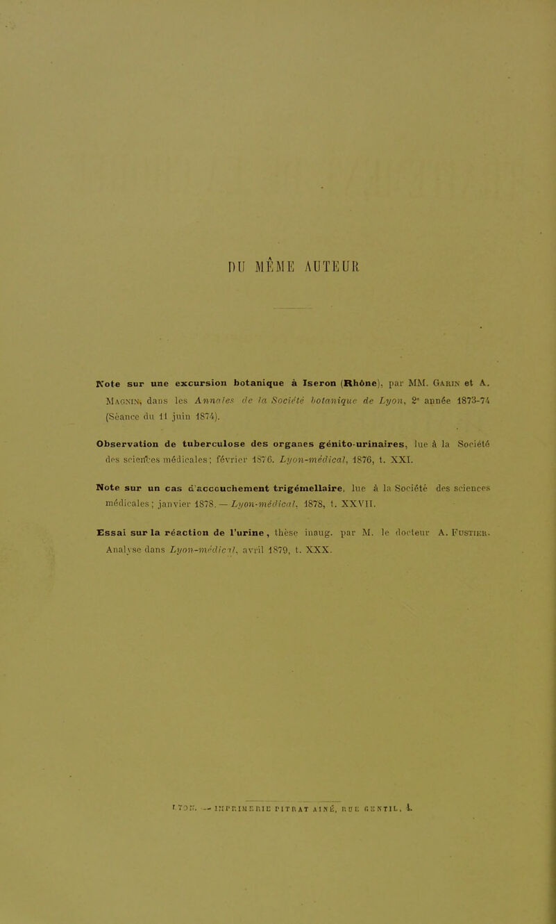 nu MÊME AUTEUR Kote sur une excursion botanique à Iseron (Rhône), par MM. Gauin et A. Magnin, dans les Annales de la Société botanique de Lyon, 2* année i873-7'i (Séance du 11 juin 1874). Observation de tuberculose des organes génito-urinaires, lue à la Société cIps sciertl-es médicales; février 1876. Lyon-médical, 1876, t. XXI. Note sur un cas d'accouchement trigéinellaire, lue à la Société des sciences médicales; janvier iS~8. — Lyon-médical, 1878, t. XXVII. Essai sur la réaction de l'urine, thèse inaug. par M. le docteur A. Fustier. Analyse dans Lyon-médicil. avril 1879, t. XXX. t.ïor;. — inr-r.iMEniE titrât aîné, hoe gektil, i.